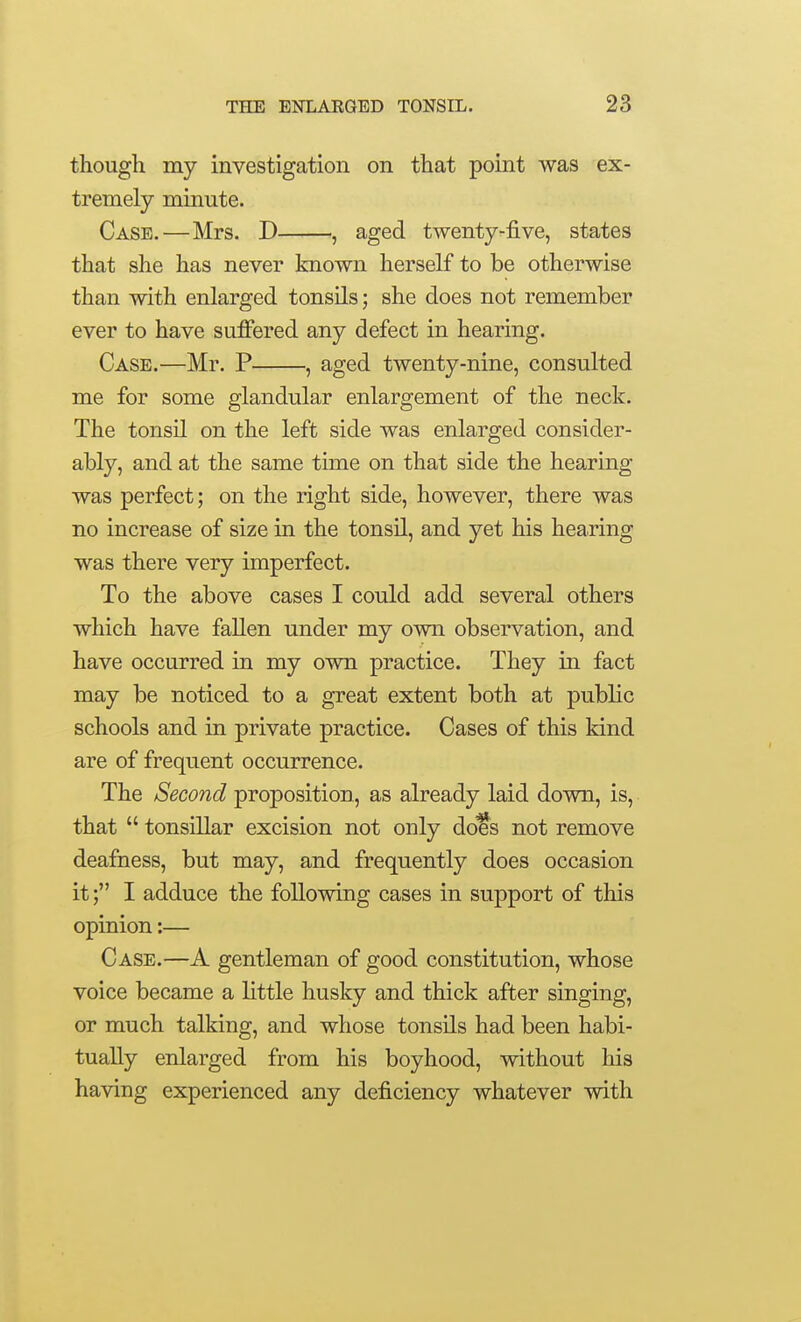 though my investigation on that point was ex- tremely minute. Case.—Mrs. D , aged twenty-five, states that she has never known herself to be otherwise than with enlarged tonsils; she does not remember ever to have suffered any defect in hearing. Case.—Mr. P , aged twenty-nine, consulted me for some glandular enlargement of the neck. The tonsil on the left side was enlarged consider- ably, and at the same time on that side the hearing was perfect; on the right side, however, there was no increase of size in the tonsil, and yet his hearing was there very imperfect. To the above cases I could add several others which have fallen under my own observation, and have occurred in my own practice. They in fact may be noticed to a great extent both at public schools and in private practice. Cases of this kind are of frequent occurrence. The Second proposition, as already laid down, is, that  tonsillar excision not only does not remove deafaess, but may, and frequently does occasion it; I adduce the following cases in support of this opinion:— Case.—A gentleman of good constitution, whose voice became a little husky and thick after singing, or much talking, and whose tonsils had been habi- tually enlarged from his boyhood, without his having experienced any deficiency whatever with