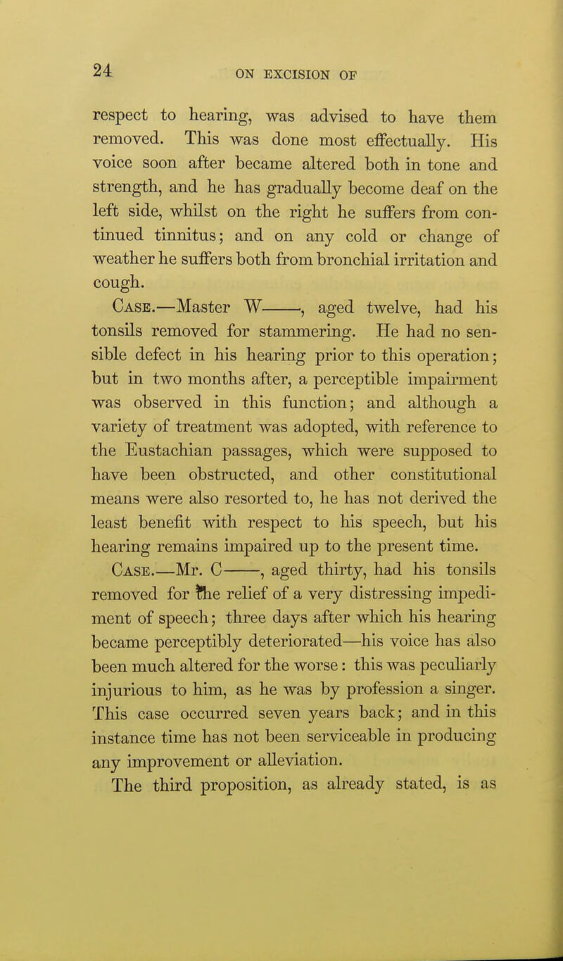 respect to hearing, was advised to have them removed. This was done most effectually. His voice soon after became altered both in tone and strength, and he has gradually become deaf on the left side, whilst on the right he suffers from con- tinued tinnitus; and on any cold or change of weather he suffers both from bronchial irritation and cough. Case.—Master W , aged twelve, had his tonsils removed for stannnering. He had no sen- sible defect in his hearing prior to this operation; but in two months after, a perceptible impairment was observed in this function; and although a variety of treatment was adopted, with reference to the Eustachian passages, which were supposed to have been obstructed, and other constitutional means were also resorted to, he has not derived the least benefit with respect to his speech, but his hearing remains impaired up to the present time. Case.—Mr. C , aged thirty, had his tonsils removed for the relief of a very distressing imjDedi- ment of speech; three days after which his hearing became perceptibly deteriorated—his voice has also been much altered for the worse: this was peculiarly injurious to him, as he was by profession a singer. This case occurred seven years back; and in this instance time has not been serviceable in producing any improvement or alleviation. The third proposition, as already stated, is as