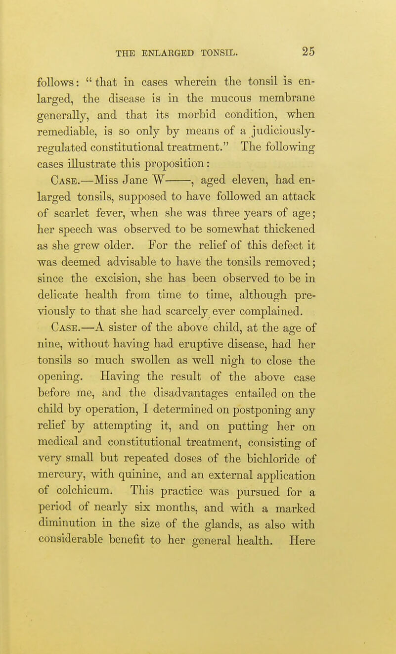 follows:  that in cases wherein the tonsil is en- larged, the disease is in the mucous membrane generally, and that its morbid condition, when remediable, is so only by means of a judiciously- regulated constitutional treatment. The following cases illustrate this proposition: Case.—Miss Jane W , aged eleven, had en- larged tonsils, supposed to have followed an attack of scarlet fever, when she was three years of age; her speech was observed to be somewhat thickened as she grew older. For the relief of this defect it was deemed advisable to have the tonsils removed; since the excision, she has been observed to be in delicate health from time to time, although pre- viously to that she had scarcely ever complained. Case.—A sister of the above child, at the age of nine, without having had eruptive disease, had her tonsils so much swollen as well nigh to close the opening. Having the result of the above case before me, and the disadvantages entailed on the child by operation, I determined on postponing any relief by attempting it, and on putting her on medical and constitutional treatment, consisting of very small but repeated doses of the bichloride of mercury, with quinine, and an external application of colchicum. This practice was pursued for a period of nearly six months, and with a marked diminution in the size of the glands, as also with considerable benefit to her general health. Here