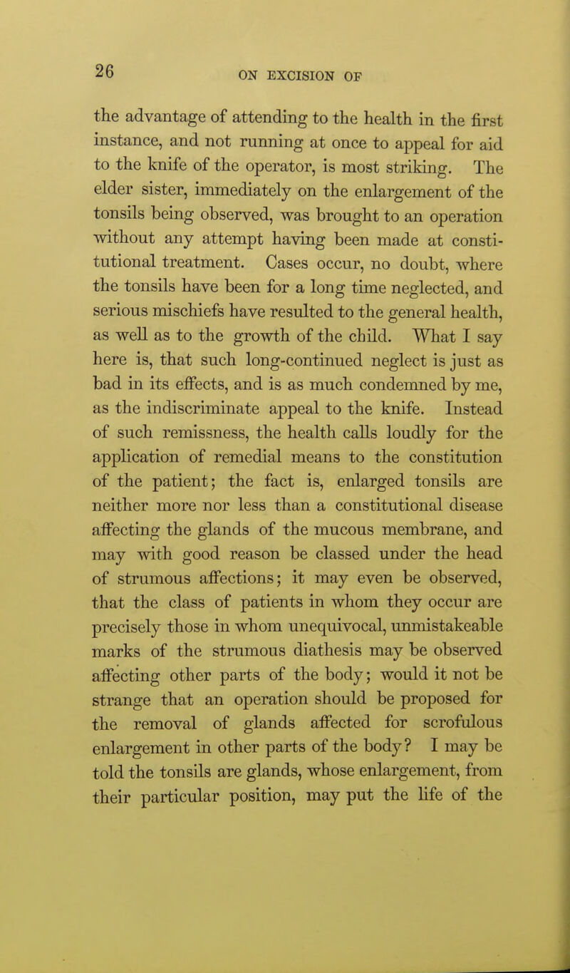 the advantage of attending to the health in the first instance, and not running at once to appeal for aid to the knife of the operator, is most striking. The elder sister, immediately on the enlargement of the tonsils being observed, was brought to an operation without any attempt having been made at consti- tutional treatment. Cases occur, no doubt, where the tonsils have been for a long time neglected, and serious mischiefs have resulted to the general health, as well as to the growth of the child. What I say here is, that such long-continued neglect is just as bad in its effects, and is as much condemned by me, as the indiscriminate appeal to the knife. Instead of such remissness, the health calls loudly for the application of remedial means to the constitution of the patient; the fact is, enlarged tonsils are neither more nor less than a constitutional disease affecting the glands of the mucous membrane, and may with good reason be classed under the head of strumous affections; it may even be observed, that the class of patients in whom they occur are precisely those in whom unequivocal, unmistakeable marks of the strumous diathesis may be observed affecting other parts of the body; would it not be strange that an operation should be proposed for the removal of glands affected for scrofulous enlargement in other parts of the body? I may be told the tonsils are glands, whose enlargement, from their particular position, may put the life of the
