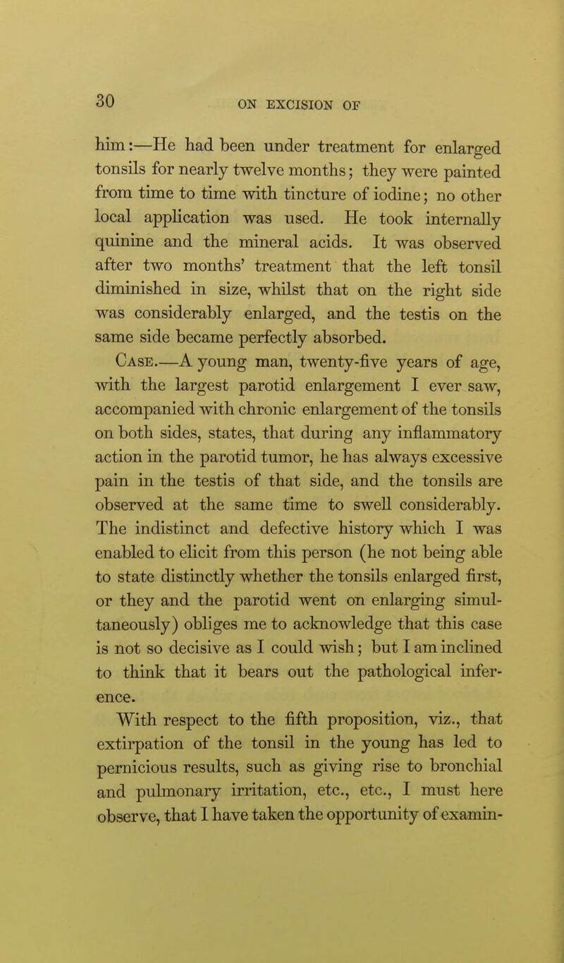 him:—He had been under treatment for enlarged tonsils for nearly twelve months; they were painted from time to time with tincture of iodine; no other local application was used. He took internally quinine and the mineral acids. It was observed after two months' treatment that the left tonsil diminished in size, whilst that on the right side was considerably enlarged, and the testis on the same side became perfectly absorbed. Case—A young man, twenty-five years of age, with the largest parotid enlargement I ever saw, accompanied with chronic enlargement of the tonsUs on both sides, states, that during any inflammatory action in the parotid tumor, he has always excessive pain in the testis of that side, and the tonsils are observed at the same time to swell considerably. The indistinct and defective history which I was enabled to elicit from this person (he not being able to state distinctly whether the tonsils enlarged first, or they and the parotid went on enlarging simul- taneously) obliges me to acknowledge that this case is not so decisive as I could wish; but I am inclined to think that it bears out the pathological infer- ence. With respect to the fifth proposition, viz., that extirpation of the tonsil in the young has led to pernicious results, such as giving rise to bronchial and pulmonary irritation, etc., etc., I must here observe, that 1 have taken the opportunity of examin-