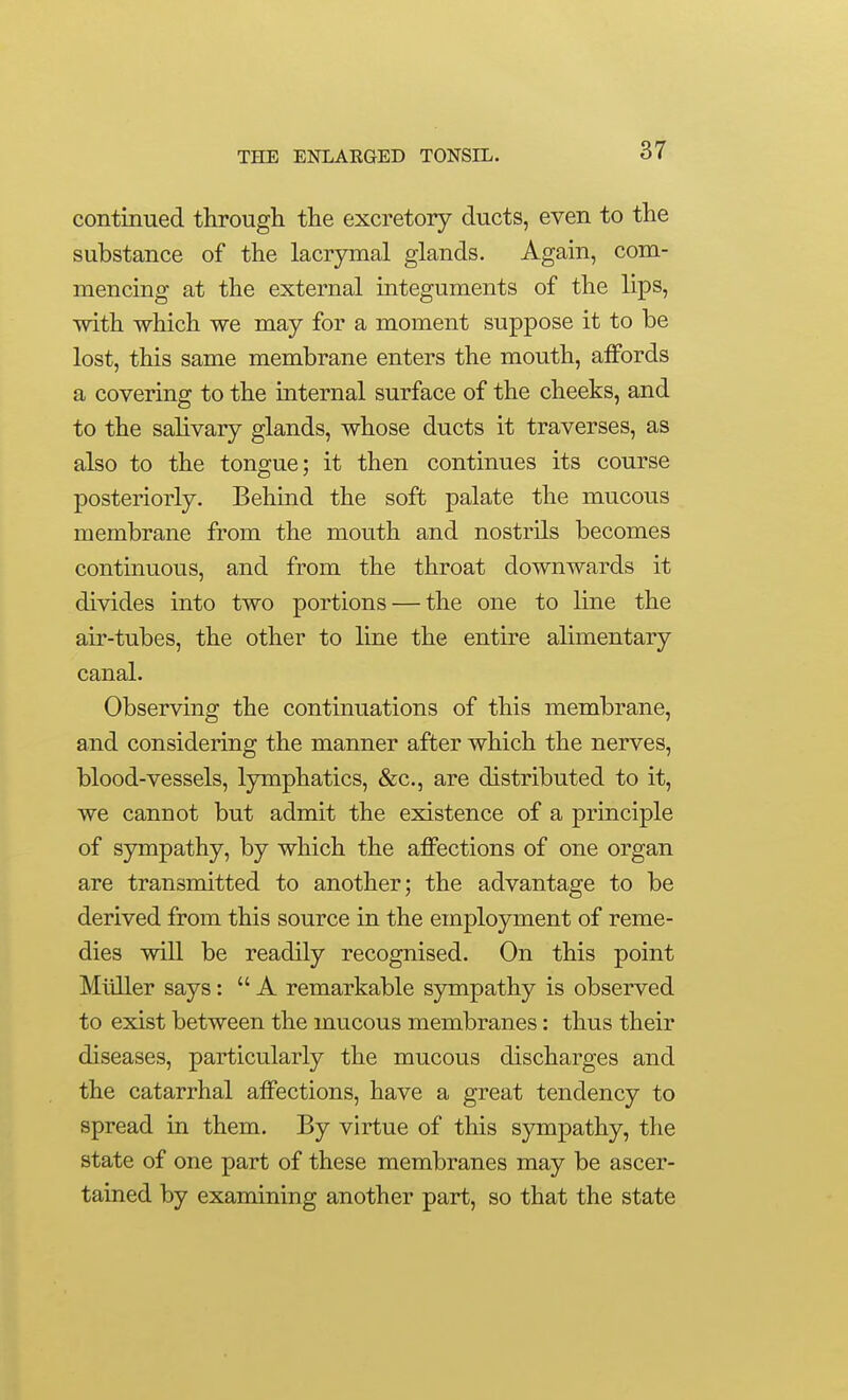 continued througli the excretory ducts, even to the substance of the lacrymal glands. Again, com- mencing at the external integuments of the lips, with which we may for a moment suppose it to be lost, this same membrane enters the mouth, affords a covering to the internal surface of the cheeks, and to the salivary glands, whose ducts it traverses, as also to the tongue; it then continues its course posteriorly. Behind the soft palate the mucous membrane from the mouth and nostrils becomes continuous, and from the throat downwards it divides into two portions — the one to line the air-tubes, the other to line the entire alimentary canal. Observing the continuations of this membrane, and considering the manner after which the nerves, blood-vessels, Ijnnphatics, &c., are distributed to it, we cannot but admit the existence of a principle of sympathy, by which the affections of one organ are transmitted to another; the advantage to be derived from this source in the employment of reme- dies will be readily recognised. On this point Miiller says:  A remarkable sympathy is observed to exist between the mucous membranes: thus their diseases, particularly the mucous discharges and the catarrhal affections, have a great tendency to spread in them. By virtue of this sympathy, the state of one part of these membranes may be ascer- tained by examining another part, so that the state