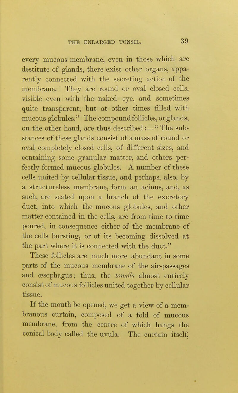 every mucous membrane, even in those which are destitute of glands, there exist other organs, appa- rently connected with the secreting action of the membrane. They are round or oval closed cells, visible even with the naked eye, and sometimes quite transparent, but at other times filled with mucous globules. The compound follicles, or glands, on the other hand, are thus described:— The sub- stances of these glands consist of a mass of round or oval completely closed cells, of diiferent sizes, and containing some granular matter, and others per- fectly-formed mucous globules. A number of these cells united by cellular tissue, and perhaps, also, by a structureless membrane, form an acinus, and, as such, are seated upon a branch of the excretory duct, into which the mucous globules, and other matter contained in the cells, are from time to time poured, in consequence either of the membrane of the cells bursting, or of its becoming dissolved at the part where it is connected with the duct. These follicles are much more abundant in some parts of the mucous membrane of the air-passages and oesophagus; thus, the tonsils almost entirely consist of mucous follicles united together by cellular tissue. If the mouth be opened, we get a view of a mem- branous curtain, composed of a fold of mucous membrane, from the centre of which hangs the conical body called the uvula. The curtain itself.