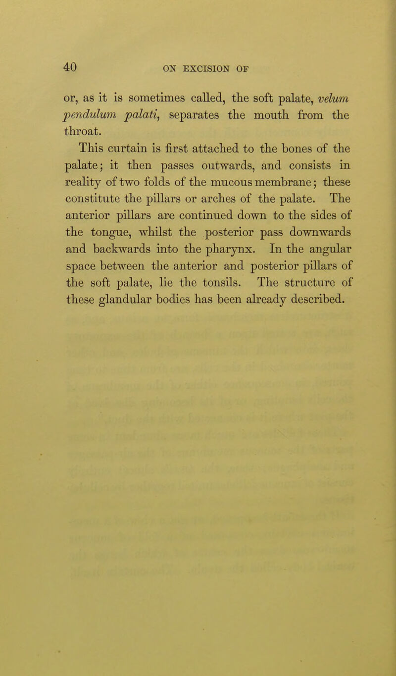 or, as it is sometimes called, the soft palate, velum pendulum palati, separates the mouth from the throat. This curtain is first attached to the bones of the palate; it then passes outwards, and consists in reality of two folds of the mucous membrane; these constitute the pillars or arches of the palate. The anterior pillars are continued down to the sides of the tongue, whilst the posterior pass downwards and backwards into the phar3mx. In the angular space between the anterior and posterior pillars of the soft palate, lie the tonsils. The structure of these glandular bodies has been already described.