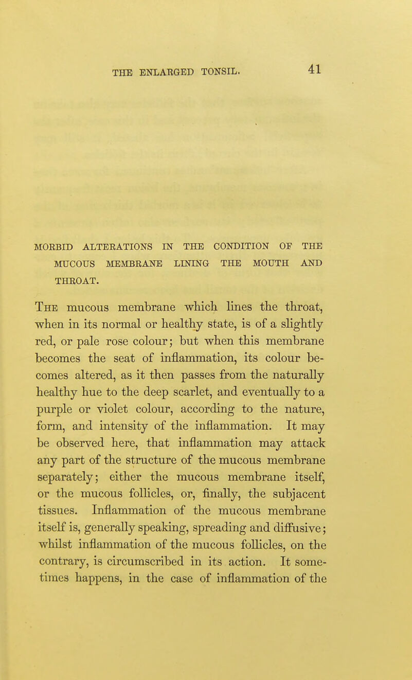 MORBID ALTERATIONS IN THE CONDITION OF THE MUCOUS MEMBRANE LINING THE MOUTH AND THROAT. The mucous membrane which. Imes the throat, when in its normal or healthy state, is of a slightly red, or pale rose colour; but when this membrane becomes the seat of inflammation, its colour be- comes altered, as it then passes from the naturally healthy hue to the deep scarlet, and eventually to a purple or violet colour, according to the nature, form, and intensity of the inflammation. It may be observed here, that inflammation may attack any part of the structure of the mucous membrane separately; either the mucous membrane itself, or the mucous follicles, or, finally, the subjacent tissues. Inflammation of the mucous membrane itself is, generally speaking, spreading and diflnsive; whilst inflammation of the mucous foUicles, on the contrary, is circumscribed in its action. It some- times happens, in the case of inflammation of the