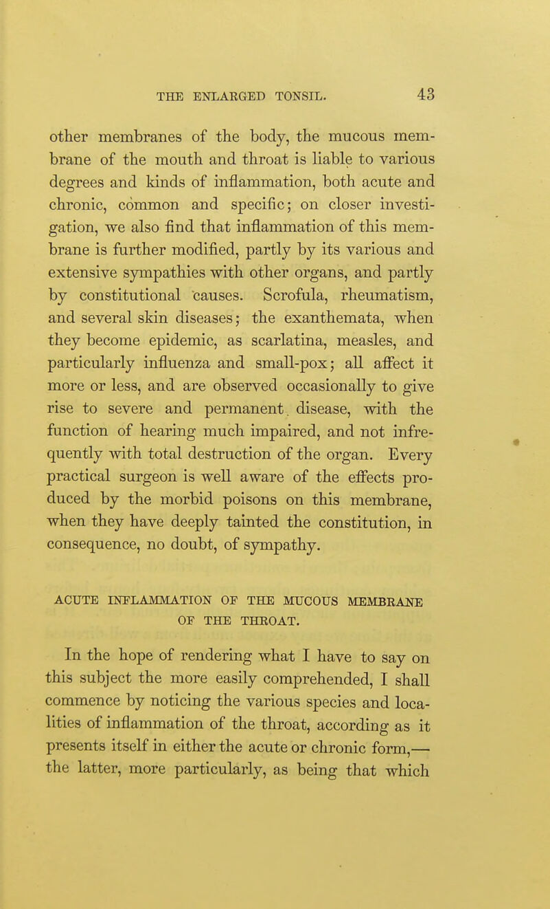 other membranes of the body, the mucous mem- brane of the mouth and throat is liable to various degrees and kinds of inflammation, both acute and chronic, common and specific; on closer investi- gation, we also find that infl.ammation of this mem- brane is further modified, partly by its various and extensive sympathies with other organs, and partly by constitutional causes. Scrofula, rheumatism, and several skin diseases; the exanthemata, when they become epidemic, as scarlatina, measles, and particularly influenza and small-pox; all affect it more or less, and are observed occasionally to give rise to severe and permanent, disease, with the function of hearing much impaired, and not infre- quently with total destruction of the organ. Every practical surgeon is well aware of the effects pro- duced by the morbid poisons on this membrane, when they have deeply tainted the constitution, in consequence, no doubt, of sympathy. ACUTE INFLAMMATION OF THE MUCOUS MEMBRANE OF THE THROAT. In the hope of rendering what I have to say on this subject the more easily comprehended, I shall commence by noticing the various species and loca- lities of inflammation of the throat, according as it presents itself in either the acute or chronic form,— the latter, more particularly, as being that which