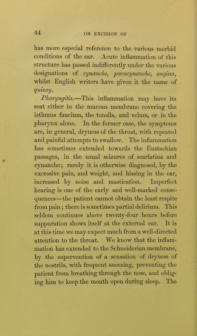 has more especial reference to the various morbid conditions of the ear. Acute inflammation of this structure has passed indifferently under the various designations of cynanche^ paracynanche, angina^ whilst English writers have given it the name of quinsy. Pharyngitis.—This inflammation may have its seat either in the mucous membrane covering the isthmus faucium, the tonsils, and velum, or in the pharynx alone. In the former case, the sjmiptoms are, in general, dryness of the throat, with repeated and painful attempts to swallow. The inflammation has sometimes extended towards the Eustachian passages, in the usual seizures of scarlatina and cynanche; rarely it is otherwise diagnosed, by the excessive pain, and weight, and hissing in the ear, increased by noise and mastication. Imperfect hearing is one of the early and well-marked conse- quences—the patient cannot obtain the least respite from pain; there is sometimes partial delirium. This seldom continues above twenty-four hours before suppuration shows itself at the external ear. It is at this time we may expect much from a well-directed attention to the throat. We know that the inflam- mation has extended to the Schneiderian membrane, by the supervention of a sensation of dryness of the nostrils, with frequent sneezing, preventing the patient from breathing through the nose, and oblig- ing him to keep the mouth open during sleep. The