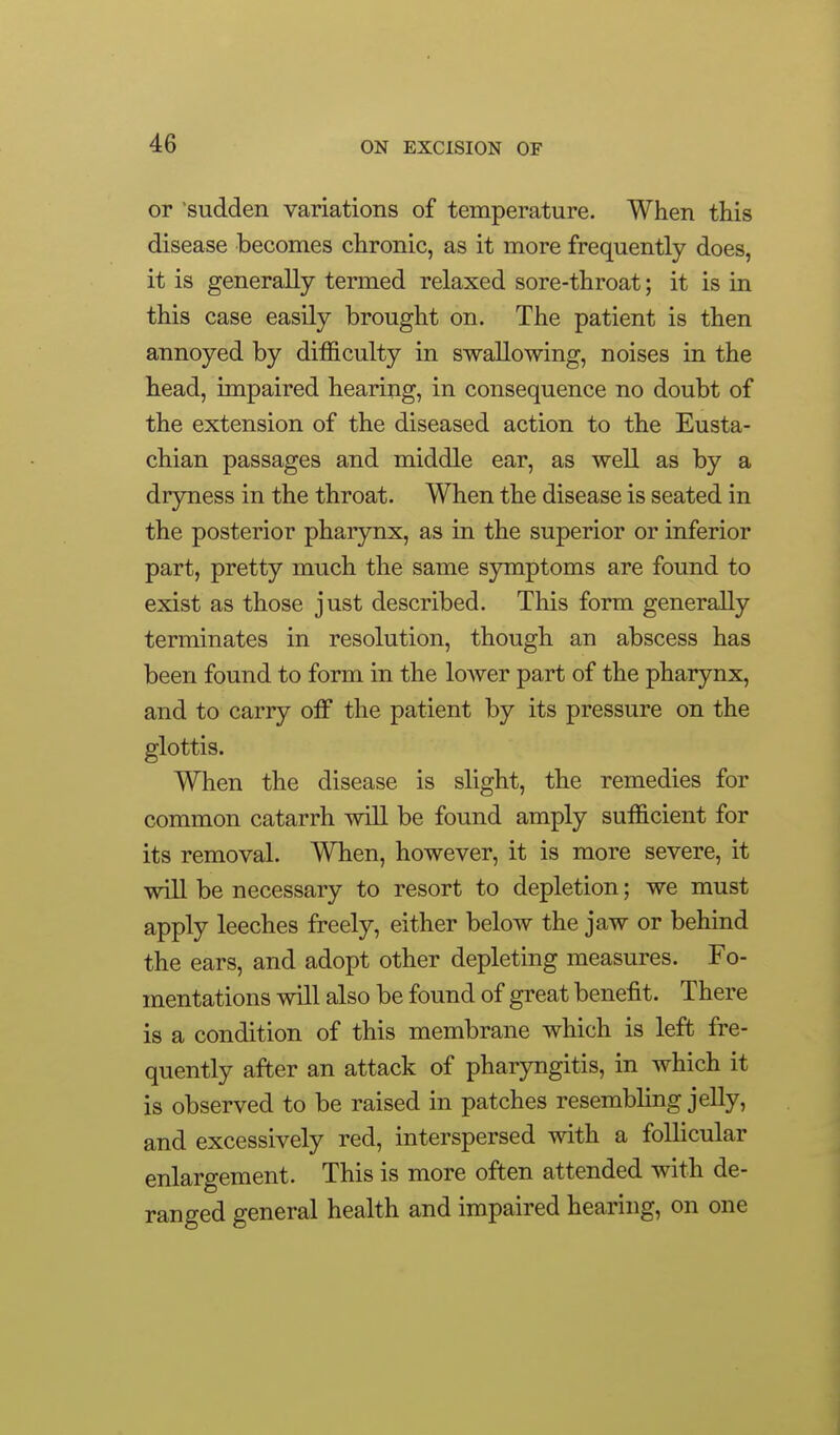 or sudden variations of temperature. When this disease becomes chronic, as it more frequently does, it is generally termed relaxed sore-throat; it is in this case easily brought on. The patient is then annoyed by difficulty in swallowing, noises in the head, unpaired hearing, in consequence no doubt of the extension of the diseased action to the Eusta- chian passages and middle ear, as well as by a dryness in the throat. When the disease is seated in the posterior pharynx, as in the superior or inferior part, pretty much the same symptoms are found to exist as those just described. This form generally terminates in resolution, though an abscess has been found to form in the lower part of the pharynx, and to carry off the patient by its pressure on the glottis. When the disease is slight, the remedies for common catarrh will be found amply sufficient for its removal. When, however, it is more severe, it will be necessary to resort to depletion; we must apply leeches freely, either below the jaw or behind the ears, and adopt other depleting measures. Fo- mentations will also be found of great benefit. There is a condition of this membrane which is left fre- quently after an attack of pharyngitis, in which it is observed to be raised in patches resembling jelly, and excessively red, interspersed with a follicular enlargement. This is more often attended with de- ranged general health and impaired hearing, on one