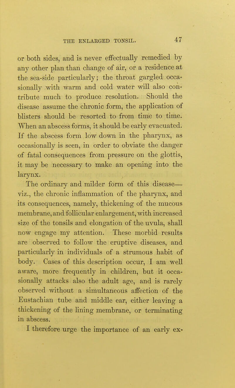 or both sides, and is never effectually remedied by any other plan than change of air, or a residence at the sea-side particularly; the throat gargled occa- sionally with warm and cold water will also con- tribute much to produce resolution. Should the disease assume the chronic form, the application of blisters should be resorted to from time to time. When an abscess forms, it should be early evacuated. If the abscess form low down in the pharynx, as occasionally is seen, in order to obviate the danger of fatal consequences from pressure on the glottis, it may be necessary to make an opening into the larynx. The ordinary and milder form of this disease— viz., the chronic inflammation of the pharynx, and its consequences, namely, thickening of the mucous membrane, and follicular enlargement, with increased size of the tonsils and elongation of the uvula, shall now engage my attention. These morbid results are observed to follow the eruptive diseases, and particularly in indi\dduals of a strumous habit of body. Cases of this description occur, I am well aware, more frequently in children, but it occa- sionally attacks also the adult age, and is rarely observed without a simultaneous affection of the Eustachian tube and middle ear, either leaving a thickening of the lining membrane, or terminating in abscess. I therefore urge the importance of an early ex-