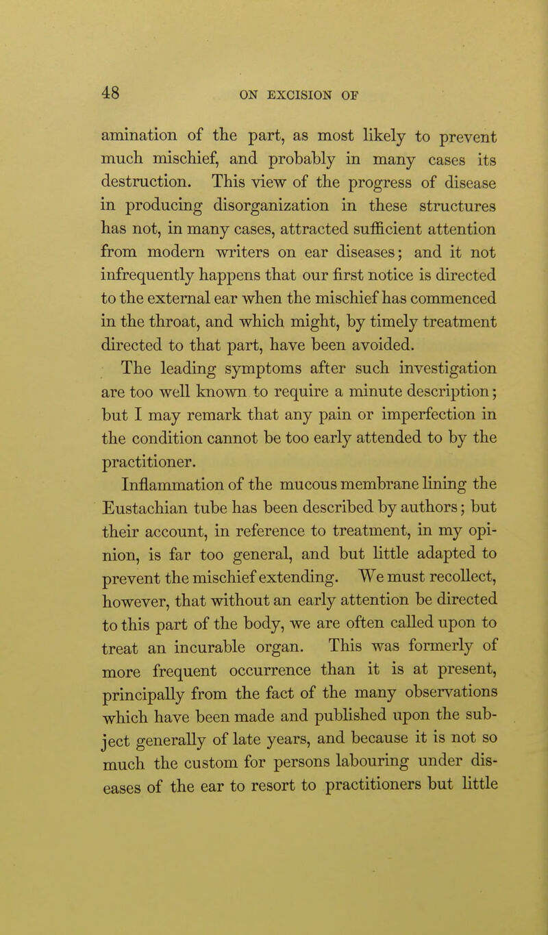 amination of the part, as most likely to prevent much mischief, and probably in many cases its destruction. This view of the progress of disease in producing disorganization in these structures has not, in many cases, attracted sufficient attention from modem writers on ear diseases; and it not infrequently happens that our first notice is directed to the external ear when the mischief has commenced in the throat, and which might, by timely treatment directed to that part, have been avoided. The leading symptoms after such investigation are too well known to require a minute description; but I may remark that any pain or imperfection in the condition cannot be too early attended to by the practitioner. Inflammation of the mucous membrane lining the Eustachian tube has been described by authors; but their account, in reference to treatment, in my opi- nion, is far too general, and but little adapted to prevent the mischief extending. We must recollect, however, that without an early attention be directed to this part of the body, we are often called upon to treat an incurable organ. This was formerly of more frequent occurrence than it is at present, principally from the fact of the many observations which have been made and published upon the sub- ject generally of late years, and because it is not so much the custom for persons labouring under dis- eases of the ear to resort to practitioners but little