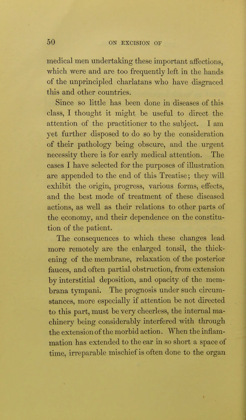 medical men undertaking these important affections, which were and are too frequently left in the hands of the unprincipled charlatans who have disgraced this and other countries. Since so little has been done in diseases of this class, I thought it might be useful to direct the attention of the practitioner to the subject. I am yet further disposed to do so by the consideration of their pathology being obscure, and the urgent necessity there is for early medical attention. The cases I have selected for the purposes of illustration are appended to the end of this Treatise; they will exhibit the origin, progress, various forms, effects, and the best mode of treatment of these diseased actions, as well as their relations to other parts of the economy, and their dependence on the constitu- tion of the patient. The consequences to which these changes lead more remotely are the enlarged tonsil, the thick- ening of the membrane, relaxation of the posterior fauces, and often partial obstruction, from extension by interstitial deposition, and opacity of the mem- brana tympani. The prognosis under such circum- stances, more especially if attention be not directed to this part, must be very cheerless, the internal ma- chinery being considerably interfered mth through the extension of the morbid action. When the inflam- mation has extended to the ear in so short a space of time, irreparable mischief is often done to the organ