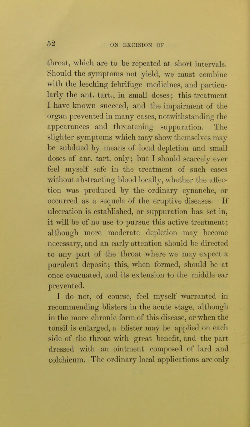throat, which are to be repeated at short intervals. Should the symptoms not yield, we must combine with the leeching febrifuge medicines, and particu- larly the ant. tart., in small doses; this treatment I have known succeed, and the impairment of the organ prevented in many cases, notwithstanding the appearances and threatening suppuration. The slighter symptoms which may show themselves may be subdued by means of local depletion and small doses of ant. tart, only; but I should scarcely ever feel myself safe in the treatment of such cases without abstracting blood locally, whether the affec- tion was produced by the ordinary cynanche, or occurred as a sequela of the eruptive diseases. If ulceration is established, or suppuration has set in, it will be of no use to pursue this active treatment; although more moderate depletion may become necessary, and an early attention should be directed to any part of the throat where we may expect a purulent deposit; this, Avhen formed, should be at once evacuated, and its extension to the middle ear prevented. I do not, of course, feel myself warranted in recommending blisters in the acute stage, although in the more chronic form of this disease, or when the tonsil is enlarged, a bhster may be applied on each side of the throat with great benefit, and the part dressed with an ointment comjiosed of lard and colchicum. The ordinary local applications are only
