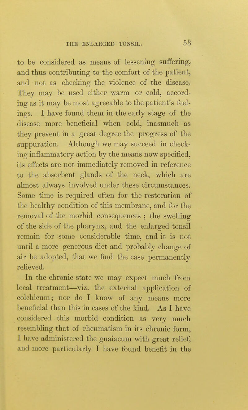 to be considered as means of lessening suffering, and thus contributing to the comfort of the patient, and not as checking the violence of the disease. They may be used either warm or cold, accord- ing as it may be most agreeable to the patient's feel- ings. I have found them in the early stage of the disease more beneficial when cold, inasmuch as they prevent in a great degree the progress of the suppuration. Although we may succeed in check- ing inflammatory action by the means now specified, its eff'ects are not immediately removed in reference to the absorbent glands of the neck, which are almost always involved under these circumstances. Some tune is required often for the restoration of the healthy condition of this membrane, and for the removal of the morbid consequences ; the swelling of the side of the pharynx, and the enlarged tonsil remain for some considerable time, and it is not until a more generous diet and probably change of air be adopted, that we find the case permanently relieved. In the chronic state we may expect much from local treatment—viz. the external application of colchicum; nor do I knoAv of any means more beneficial than this in cases of the kind. As I have considered this morbid condition as very much resembling that of rheumatism in its chronic form, I have administered the guaiacum with great relief, and more particularly I have found benefit in the