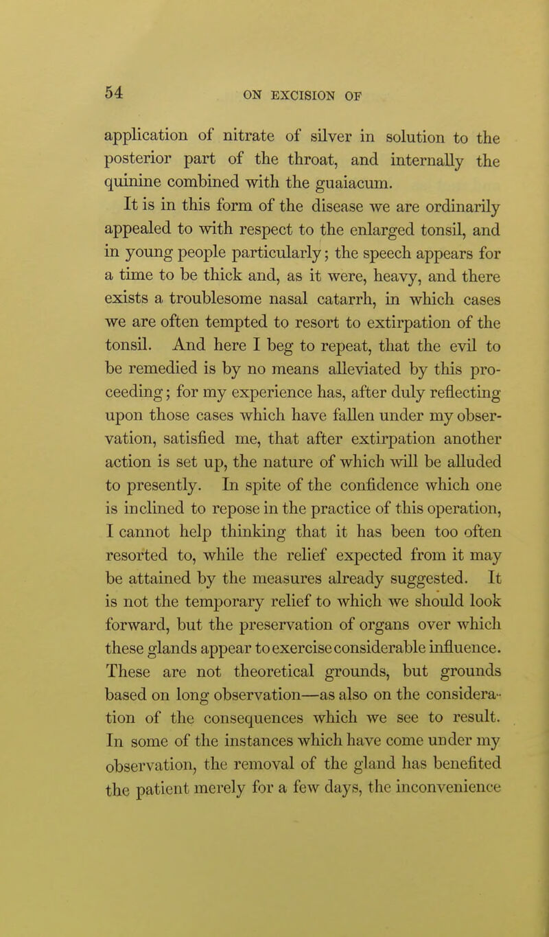 application of nitrate of silver in solution to the posterior part of the throat, and internally the quinine combined with the guaiacum. It is in this form of the disease we are ordinarily appealed to with respect to the enlarged tonsil, and in young people particularly; the speech appears for a time to be thick and, as it were, heavy, and there exists a troublesome nasal catarrh, in which cases we are often tempted to resort to extirpation of the tonsil. And here I beg to repeat, that the evil to be remedied is by no means alleviated by this pro- ceeding ; for my experience has, after duly reflecting upon those cases which have fallen under my obser- vation, satisfied me, that after extirpation another action is set up, the nature of which Avill be alluded to presently. In spite of the confidence which one is inclined to repose in the practice of this operation, I cannot help thinking that it has been too often resorted to, while the relief expected from it may be attained by the measures already suggested. It is not the temj^orary relief to which we should look forward, but the preservation of organs over which these glands appear to exercise considerable influence. These are not theoretical grounds, but grounds based on long observation—as also on the considera - tion of the consequences which we see to result. In some of the instances which have come under my observation, the removal of the gland has benefited the patient merely for a few days, the inconvenience