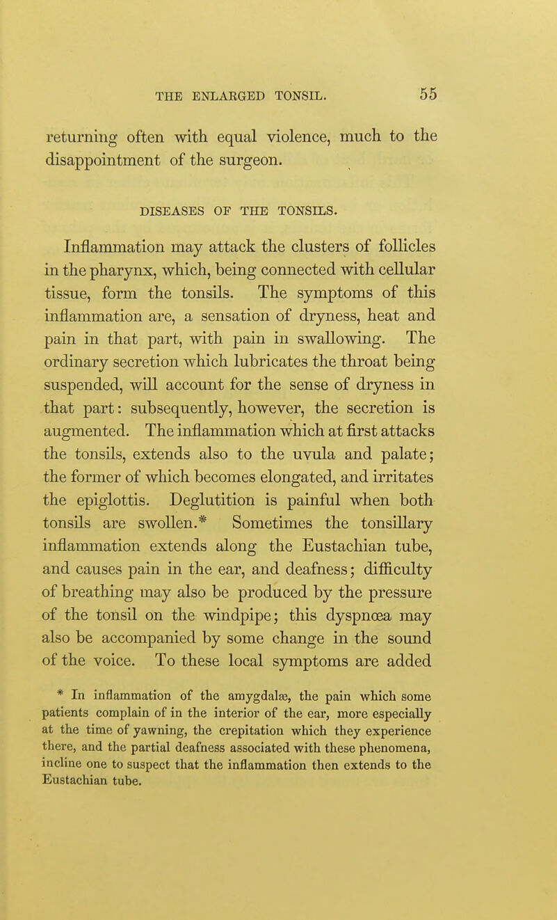 returning often with equal violence, much to the disappointment of the surgeon. DISEASES OF THE TONSILS. Inflammation may attack the clusters of follicles in the pharynx, which, being connected with cellular tissue, form the tonsils. The symptoms of this inflammation are, a sensation of dryness, heat and pain in that part, with pain in swallowing. The ordinary secretion which lubricates the throat being suspended, will account for the sense of dryness in that part: subsequently, however, the secretion is augmented. The inflammation which at first attacks the tonsils, extends also to the uvula and palate; the former of which becomes elongated, and irritates the epiglottis. Deglutition is painful when both tonsils are swollen.* Sometimes the tonsillary inflammation extends along the Eustachian tube, and causes pain in the ear, and deafness; difficulty of breathing may also be produced by the pressure of the tonsil on the windpipe; this dyspncea may also be accompanied by some change in the sound of the voice. To these local symptoms are added * In inflammation of the amygdala, the pain wHch some patients complain of in the interior of the ear, more especially at the time of yawning, the crepitation which they experience there, and the partial deafness associated with these phenomena, incline one to suspect that the inflammation then extends to the Eustachian tube.