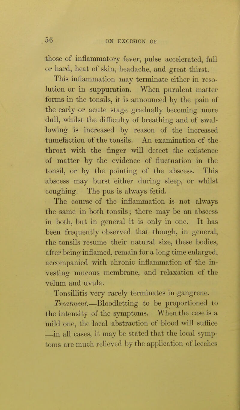those of inflammatory fever, pulse accelerated, full or hard, heat of skin, headache, and great thirst. This inflammation may terminate either in reso- lution or in suppuration. When purulent matter forms in the tonsils, it is announced by the pain of the early or acute stage gradually becoming more dull, whilst the difficulty of breathing and of swal- lowing is increased by reason of the increased tumefaction of the tonsils. An examination of the throat with the finger will detect the existence of matter by the evidence of fluctuation in the tonsil, or by the pointing of the abscess. This abscess may burst either during sleep, or whilst coughing. The pus is always fetid. The course of the inflammation is not always the same in both tonsils; there may be an abscess in both, but in general it is only in one. It has been frequently observed that though, in general, the tonsils resume their natural size, these bodies, after being inflamed, remain for a long time enlarged, accompanied with chronic inflammation of the in- vesting mucous membrane, and relaxation of the velum and uvula. Tonsillitis very rarely terminates in gangrene. Treatment.—Bloodletting to be proportioned to the intensity of the symptoms. When the case is a mild one, the local abstraction of blood will suffice —in all cases, it may be stated that the local symp- toms are much relieved by the application of leeches