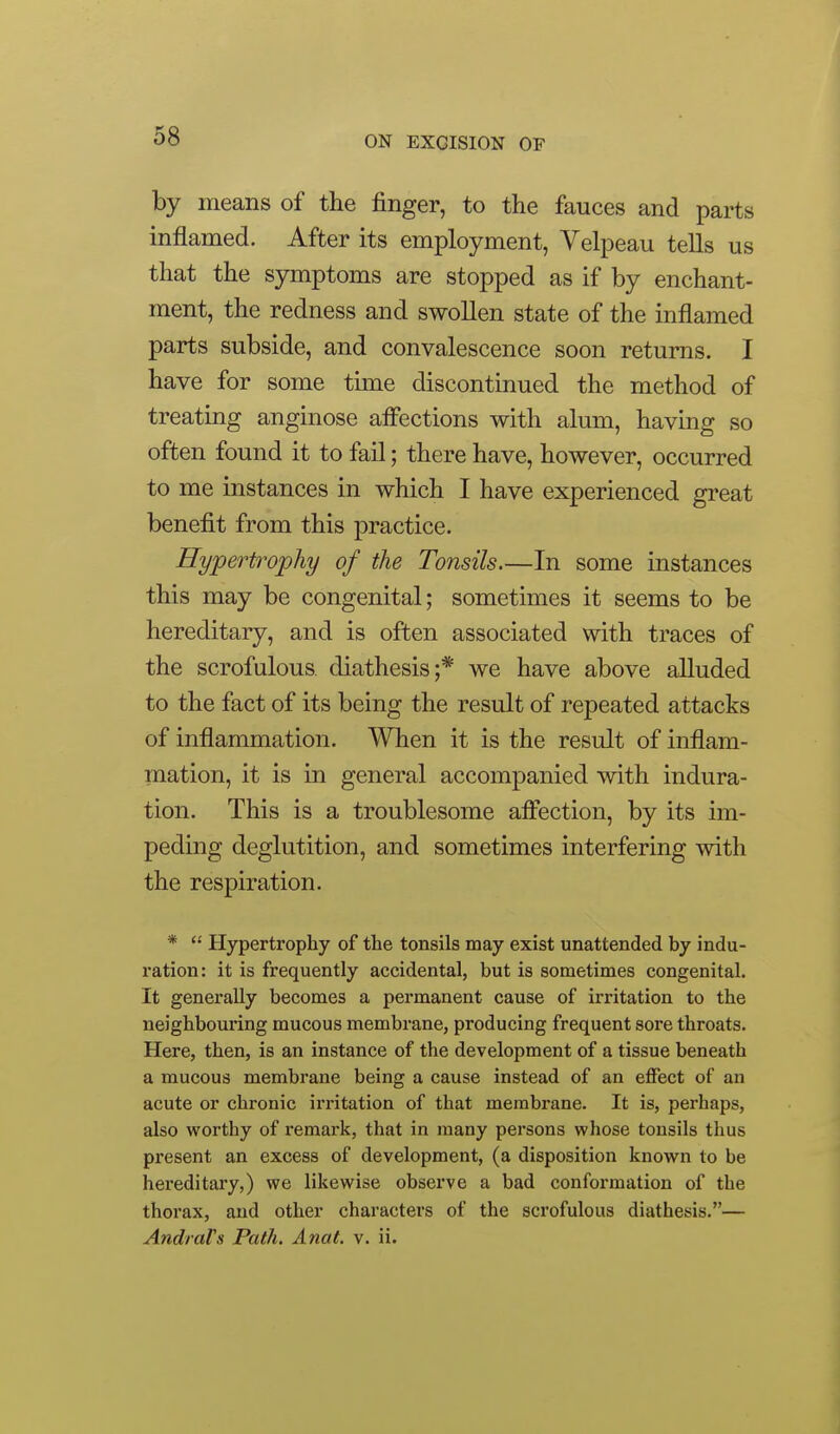 by means of the finger, to the fauces and parts inflamed. After its employment, Velpeau tells us that the symptoms are stopped as if by enchant- ment, the redness and swollen state of the inflamed parts subside, and convalescence soon returns. I have for some time discontinued the method of treating anginose afiections with alum, having so often found it to fail; there have, however, occurred to me instances in which I have experienced great benefit from this practice. Hypertrophy of the Tonsils.—In some instances this may be congenital; sometimes it seems to be hereditary, and is often associated with traces of the scrofulous diathesis;* we have above alluded to the fact of its being the result of repeated attacks of inflammation. When it is the result of inflam- mation, it is in general accompanied with indura- tion. This is a troublesome affection, by its im- peding deglutition, and sometimes interfering with the respiration. *  Hypertrophy of the tonsils may exist unattended by indu- ration: it is frequently accidental, but is sometimes congenital. It generally becomes a permanent cause of irritation to the neighbouring mucous membrane, producing frequent sore throats. Here, then, is an instance of the development of a tissue beneath a mucous membrane being a cause instead of an effect of an acute or chronic irritation of that membrane. It is, perhaps, also worthy of remark, that in many persons whose tonsils thus present an excess of development, (a disposition known to be hereditary,) we likewise observe a bad conformation of the thorax, and other characters of the scrofulous diathesis.— Andrals Path. Anat. v. ii.