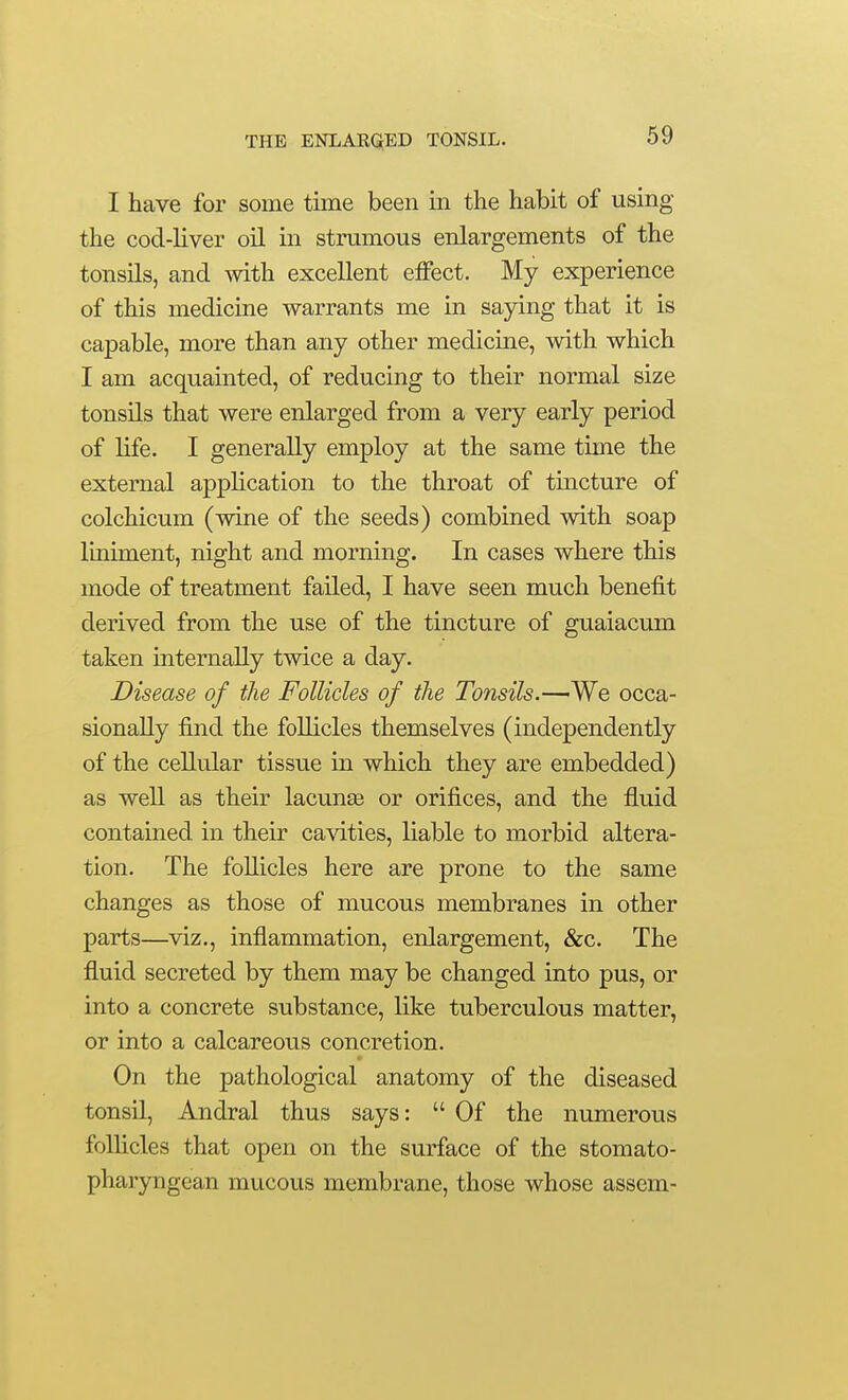 I have for some time been in the habit of using the cod-liver oil in strumous enlargements of the tonsils, and mth excellent effect. My experience of this medicine warrants me in saying that it is capable, more than any other medicine, with which I am acquainted, of reducing to their normal size tonsils that were enlarged from a very early period of life. I generally employ at the same time the external application to the throat of tincture of colchicum (wine of the seeds) combined with soap liniment, night and morning. In cases where this mode of treatment failed, I have seen much benefit derived from the use of the tincture of guaiacum taken internally twice a day. Disease of the Follicles of the Tonsils.—We occa- sionally find the follicles themselves (independently of the cellular tissue in which they are embedded) as well as their lacunte or orifices, and the fluid contained in their cavities, liable to morbid altera- tion. The follicles here are prone to the same changes as those of mucous membranes in other parts—viz., inflammation, enlargement, &c. The fluid secreted by them may be changed into pus, or into a concrete substance, like tuberculous matter, or into a calcareous concretion. On the pathological anatomy of the diseased tonsil, Andral thus says:  Of the numerous follicles that open on the surface of the stomato- pharyngean mucous membrane, those whose assem-