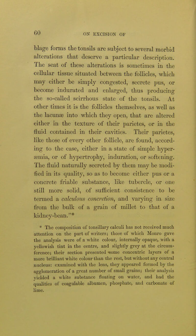 blage forms the tonsils are subject to several morbid alterations tbat deserve a particular description. The seat of these alterations is sometimes in the cellular tissue situated between the follicles, which may either be simply congested, secrete pus, or become indurated and enlarged, thus producing the so-called scirrhous state of the tonsils. At other times it is the follicles themselves, as well as the lacunse into which they open, that are altered either in the texture of their j^arietes, or in the fluid contained in their cavities. Their parietes, like those of every other follicle, are found, accord- ing to the case, either in a state of simple hyper- aemia, or of hypertrophy, induration, or softening. The fluid naturally secreted by them may be modi- fied in its quality, so as to become either pus or a concrete friable substance, like tubercle, or one still more solid, of sufficient consistence to be termed a calculous concretion^ and varying in size from the bulk of a grain of millet to that of a kidney-bean.* * The composition of tonsillary calculi has not received much attention on the part of writers; those of which Monro gave the analysis were of a white colour, internally opaque, with a yellowish tint in the centre, and slightly grey at the circum- ference; their section presented Some concentric layers of a more brilliant white colour than the rest, but without any central nucleus: examined with the lens, they appeai-ed formed by the agglomeration of a great number of small grains; their analysis yielded a white substance floating on water, and had the qualities of coagulable albumen, phosphate, and carbonate of lime.