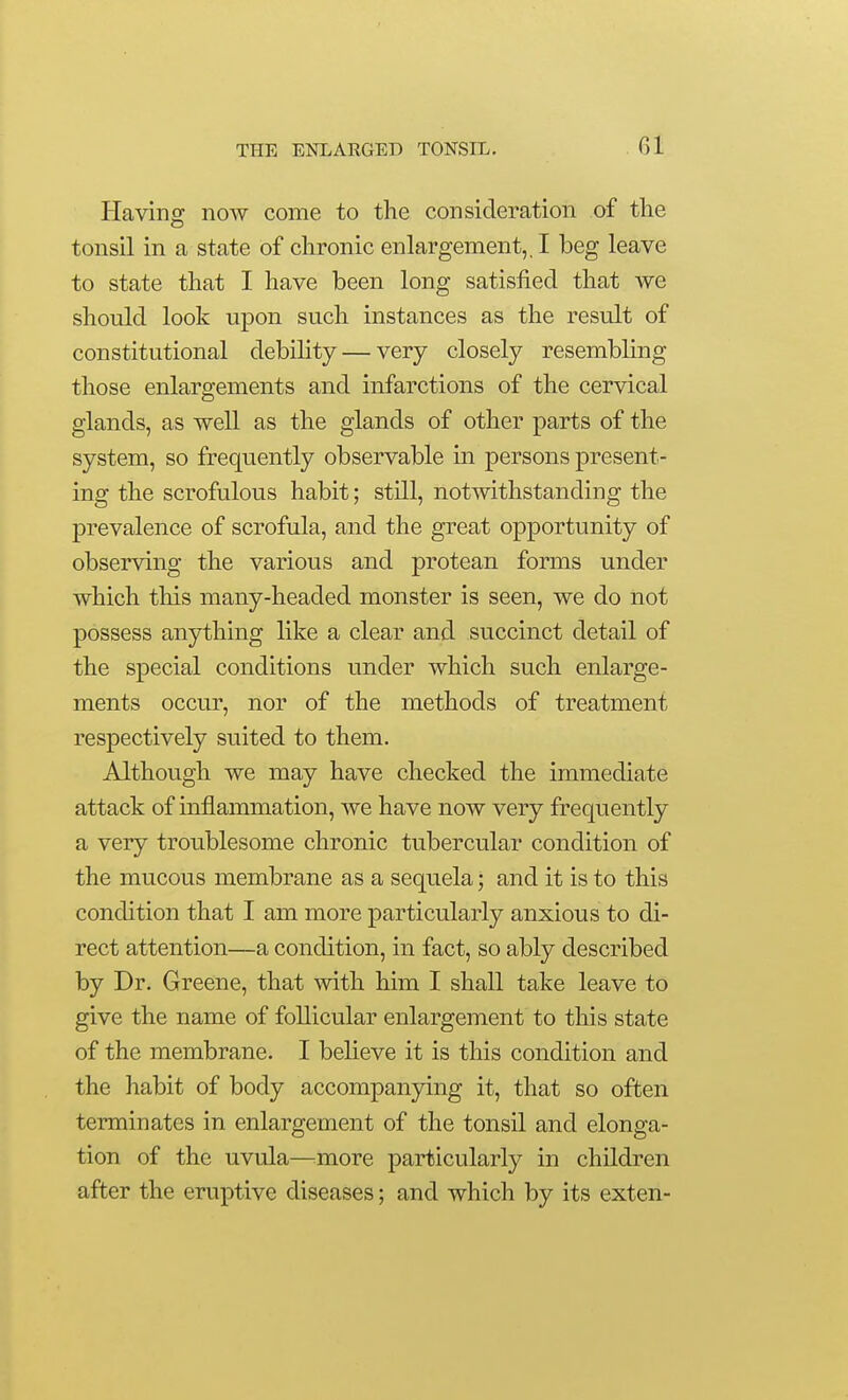 Having now come to the consideration of tlie tonsil in a state of chronic enlargement,. I beg leave to state that I have been long satisfied that we should look upon such instances as the result of constitutional debility — very closely resembling those enlargements and infarctions of the cervical glands, as well as the glands of other parts of the system, so frequently observable in persons present- ing the scrofulous habit; still, notwithstanding the prevalence of scrofula, and the great opportunity of observing the various and protean forms under which this many-headed monster is seen, we do not possess anything like a clear and succinct detail of the special conditions under which such enlarge- ments occur, nor of the methods of treatment respectively suited to them. Although we may have checked the immediate attack of inflammation, we have now very frequently a very troublesome chronic tubercular condition of the mucous membrane as a sequela; and it is to this condition that I am more particularly anxious to di- rect attention—a condition, in fact, so ably described by Dr. Greene, that with him I shall take leave to give the name of follicular enlargement to this state of the membrane. I believe it is this condition and the habit of body accompanying it, that so often terminates in enlargement of the tonsil and elonga- tion of the uvula—^more particularly in children after the eruptive diseases; and which by its exten-