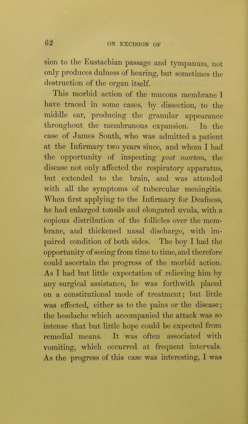 sion to the Eustachian passage and tympanum, not only produces dulness of hearing, but sometimes the destruction of the organ itself. This morbid action of the mucous membrane I have traced in some cases, by dissection, to the middle ear, producing the granular appearance throughout the membranous expansion. In the case of James South, who was admitted a patient at the Infirmary two years since, and whom I had the opportunity of inspecting post mortem, the disease not only affected the respiratory apparatus, but extended to the brain, and was attended with all the symptoms of tubercular meningitis. When first applying to the Infirmary for Deafness, he had enlarged tonsils and elongated uvula, with a copious distribution of the follicles over the mem- brane, and thickened nasal discharge, with im- paired condition of both sides. The boy I had the opportunity of seeing from time to time, and therefore could ascertain the progress of the morbid action. As I had but little expectation of relieving him by any surgical assistance, he was forthwith placed on a constitutional mode of treatment; but little was effected, either as to the pains or the disease; the headache which accompanied the attack was so intense that but little hope could be expected from remedial means. It was often associated with vomiting, which occurred at frequent intervals. As the progress of this case was interesting, I was