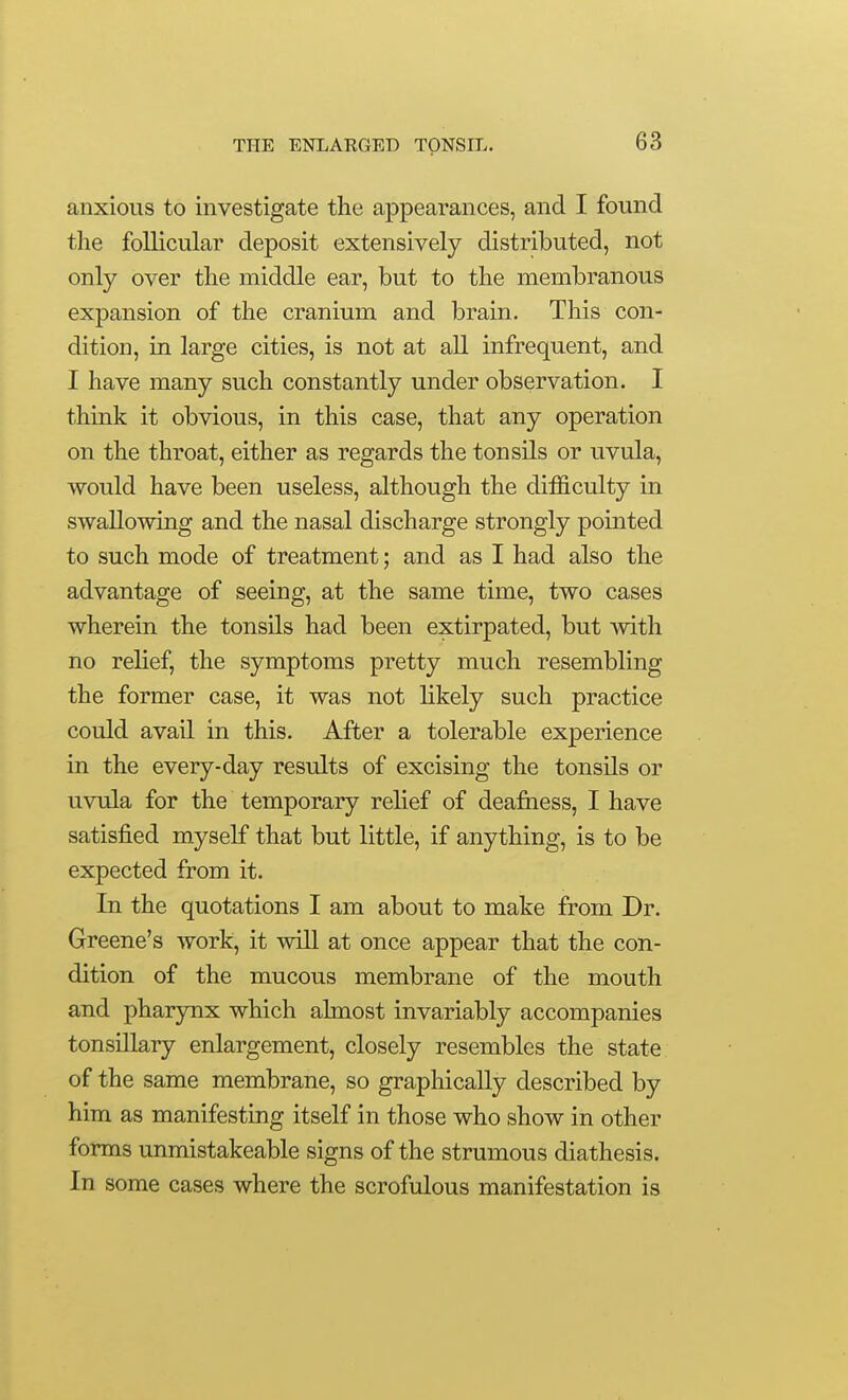 anxious to investigate the appearances, and I found the follicular deposit extensively distributed, not only over the middle ear, but to the membranous expansion of the cranium and brain. This con- dition, in large cities, is not at all infrequent, and I have many such constantly under observation. I think it obvious, in this case, that any operation on the throat, either as regards the tonsils or uvula, would have been useless, although the difficulty in swallowing and the nasal discharge strongly pointed to such mode of treatment; and as I had also the advantage of seeing, at the same time, two cases wherein the tonsils had been extirpated, but with no relief, the symptoms pretty much resembling the former case, it was not likely such practice could avail in this. After a tolerable experience in the every-day results of excising the tonsils or uvula for the temporary relief of dea&ess, I have satisfied myself that but little, if anything, is to be expected from it. In the quotations I am about to make from Dr. Greene's work, it will at once appear that the con- dition of the mucous membrane of the mouth and pharynx which almost invariably accompanies tonsillary enlargement, closely resembles the state of the same membrane, so graphically described by him as manifesting itself in those who show in other forms unmistakeable signs of the strumous diathesis. In some cases where the scrofulous manifestation is