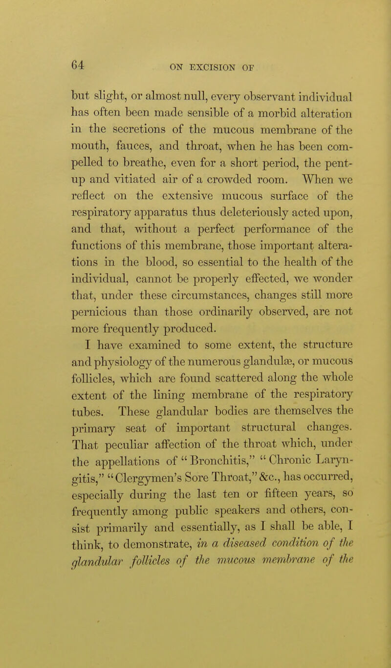 but slight, or almost null, every observant individual has often been made sensible of a morbid alteration in the secretions of the mucous membrane of the mouth, fauces, and throat, when he has been com- pelled to breathe, even for a short period, the pent- up and vitiated air of a crowded room. When we reflect on the extensive mucous surface of the respiratory apparatus thus deleteriously acted upon, and that, without a perfect performance of the functions of tliis membrane, those important altera- tions in the blood, so essential to the health of the individual, cannot be properly effected, we wonder that, under these circumstances, changes still more pernicious than those ordinarily observed, are not more frequently produced. I have examined to some extent, the structure and physiology of the numerous glandulae, or mucous follicles, which are found scattered along the whole extent of the lining membrane of the respiratoiy tubes. These glandular bodies are themselves the primary seat of importa,nt structural changes. That peculiar affection of the throat which, under the appellations of  Bronchitis,  Chronic Laryn- gitis, Clergymen's Sore Throat,&c., has occurred, especially during the last ten or fifteen years, so frequently among public speakers and others, con- sist primarily and essentially, as I shall be able, I think, to demonstrate, in a diseased condition of the glandular follicles of the mucous memhram of the