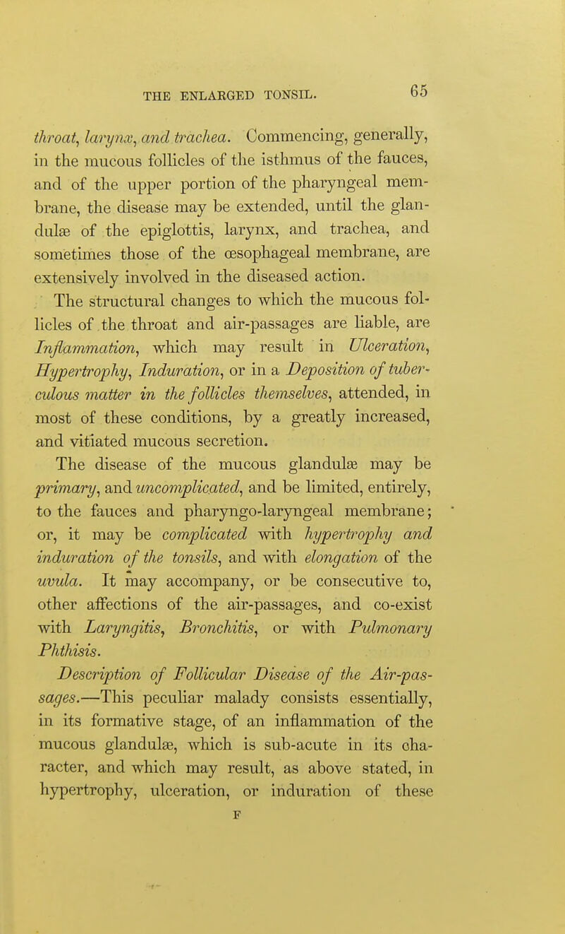 throaty larynx^ and trachea. Commencing, generally, in the raucous follicles of the isthmus of the fauces, and of the upper portion of the pharyngeal mem- brane, the disease may be extended, until the glan- dule of the epiglottis, larynx, and trachea, and sometunes those of the oesophageal membrane, are extensively involved in the diseased action. The structural changes to which the mucous fol- licles of the throat and air-passages are liable, are Inflammation, which may result in Ulceration, Hypertrophy, Induration, or in a Deposition of tuber- culous matter in the follicles themselves, attended, in most of these conditions, by a greatly increased, and vitiated mucous secretion. The disease of the mucous glandulge may be primary, and uncomplicated, and be limited, entirely, to the fauces and pharyngo-laryngeal membrane; ' or, it may be complicated with hypertrophy and induration of the tonsils, and with elongation of the uvula. It may accompany, or be consecutive to, other affections of the air-passages, and co-exist with Laryngitis, Bronchitis, or with Pidmonary Phthisis. Description of Follicular Disease of the Air-pas- sages.—This peculiar malady consists essentially, in its formative stage, of an inflammation of the mucous glandulag, which is sub-acute in its cha- racter, and which may result, as above stated, in hypertrophy, ulceration, or induration of these F