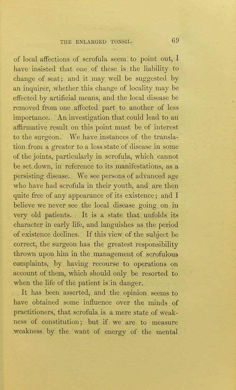 of local affections of scrofula seem to point out, 1 have- insisted that one of these is. the liability to change of seat; and it may. well be suggested by an inquirer, .whether, this change of locality may be effected, by artificial means, and the local disease be removed from one affected; part to another of less importance. An investigation that could lead to an affirmative result on this point must be of interest to the surgeon.. We .have .instances of the transla- tion, from a greater to a less state of disease in . some of the joints, particularly in scrofula, which cannot be set. down, in reference to. its manifestations,. a,s a piersisting disease.. We see persons, of advanced age who have had scrofula in their youth, and; are. then quite free of any appearance of its existence; and I believe we never see the local.disease going, on in very old patients. .It.is a state that.unfolds, its character in early life, and languishes as, the period of existence declines. If this view, of the subject be correct, the surgeon has. the greatest responsibility thrown .upon him in the .management of scrofulous complaints, by having recourse to operations on account of them, which should only be resorted to when the life of the patient is in danger. It has been asserted, and the opinion, seems to have obtained some influence over the minds of practitioners, that scrofula, is a mere state of weak- ness. of constitution; but if we are to measure weakness 'by the ' want of energy of the mental