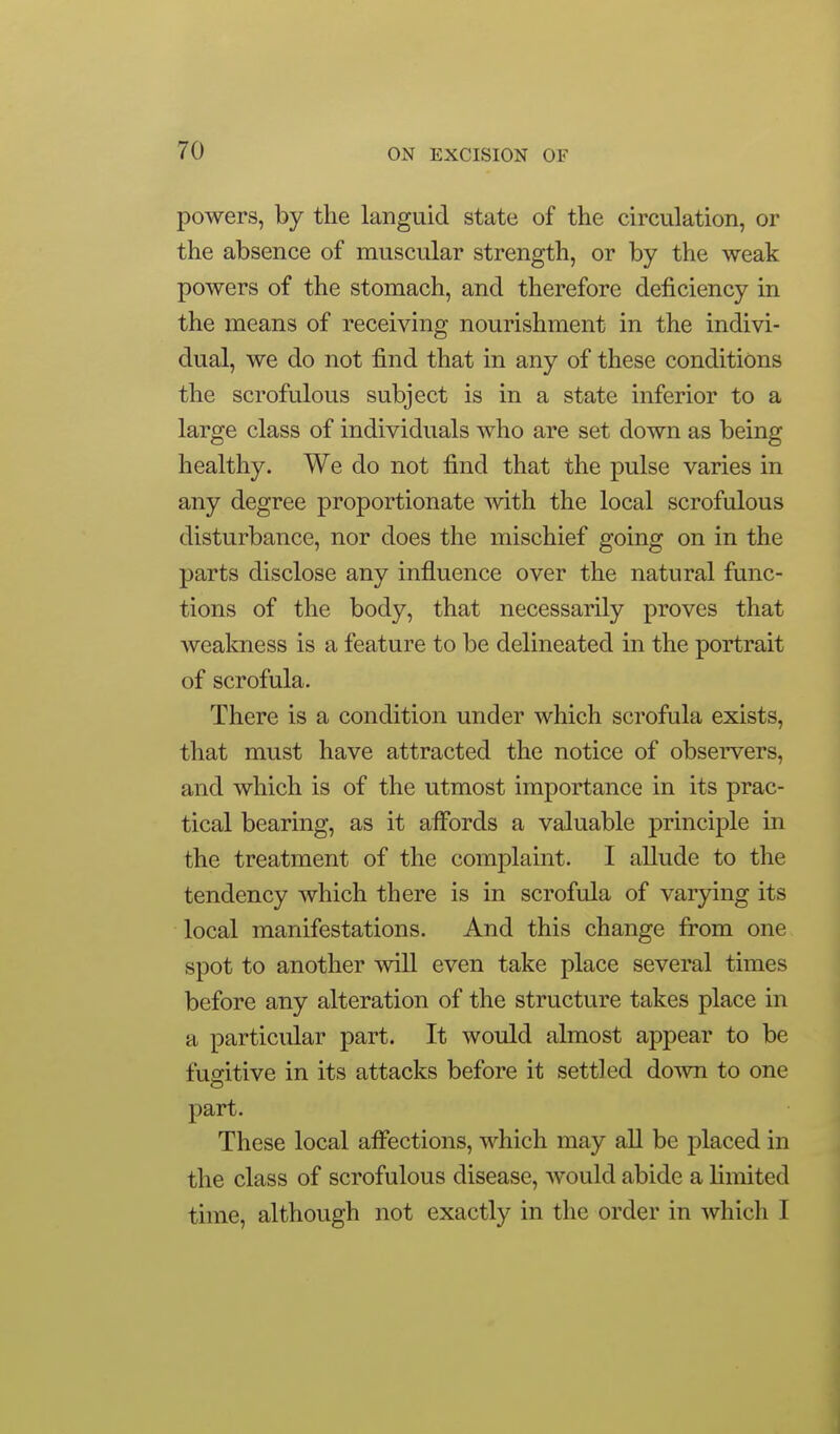 powers, by tlie languid state of the circulation, or the absence of muscular strength, or by the weak powers of the stomach, and therefore deficiency in the means of receiving nourishment in the indivi- dual, we do not find that in any of these conditions the scrofulous subject is in a state inferior to a large class of individuals who are set down as being healthy. We do not find that the pulse varies in any degree proportionate mth the local scrofulous disturbance, nor does the mischief going on in the parts disclose any influence over the natural func- tions of the body, that necessarily proves that wealmess is a feature to be delineated in the portrait of scrofula. There is a condition under which scrofula exists, that must have attracted the notice of observers, and which is of the utmost importance in its prac- tical bearing, as it affords a valuable principle in the treatment of the complaint. I allude to the tendency which there is in scrofula of varying its local manifestations. And this change from one spot to another will even take place several times before any alteration of the structure takes place in a particular part. It would almost appear to be fugitive in its attacks before it settled down to one part. These local affections, which may all be placed in the class of scrofulous disease, Avould abide a limited time, although not exactly in the order in which I