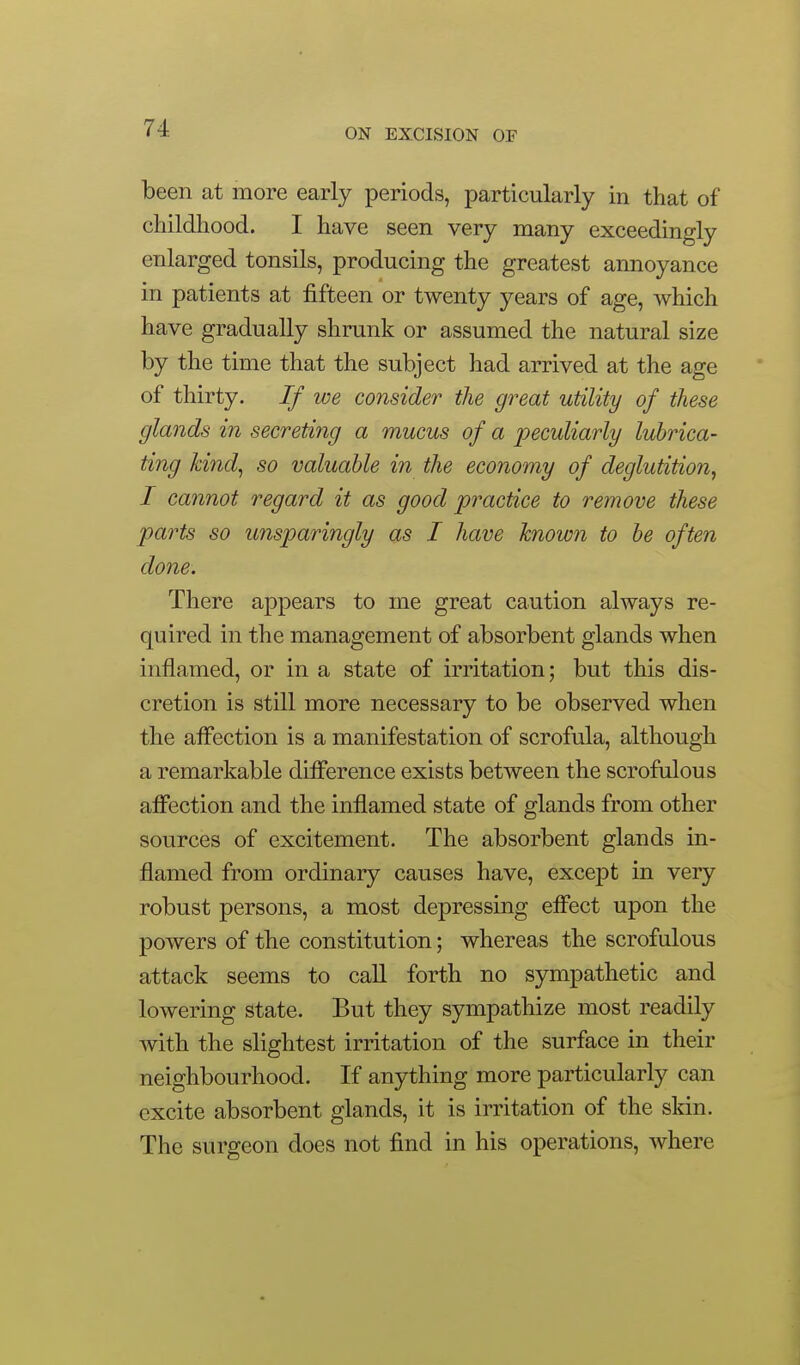 been at more early periods, particularly in that of childhood. I have seen very many exceedingly enlarged tonsils, producing the greatest annoyance in patients at fifteen or twenty years of age, which have gradually shrunk or assumed the natural size by the time that the subject had arrived at the age of thirty. If we consider the great utility of these glands in secreting a mucus of a 2:)eculiarly lubrica- ting kind^ so valuable in the economy of deglutition, I cannot regard it as good practice to remove these parts so unsparingly as I have Tcnown to be often done. There appears to me great caution always re- quired in the management of absorbent glands when inflamed, or in a state of irritation; but this dis- cretion is still more necessary to be observed when the affection is a manifestation of scrofula, although a remarkable diflference exists between the scrofulous affection and the inflamed state of glands from other sources of excitement. The absorbent glands in- flamed from ordinary causes have, except in very robust persons, a most depressing effect upon the powers of the constitution; whereas the scrofulous attack seems to call forth no sympathetic and lowering state. But they sympathize most readily with the slightest irritation of the surface in their neighbourhood. If anything more particularly can excite absorbent glands, it is irritation of the skin. The surgeon does not find in his operations, where