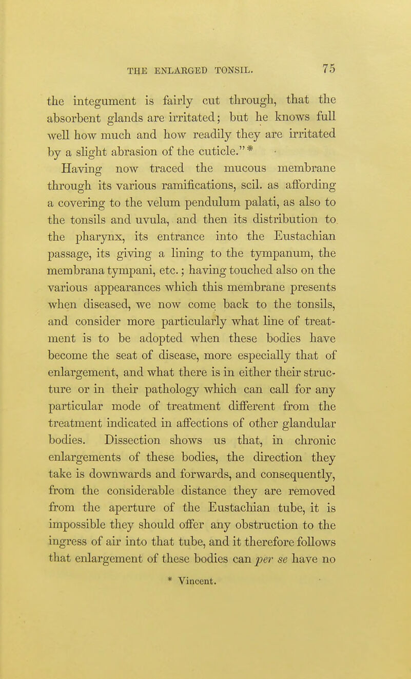 the integument is fairly cut through, that the absorbent glands are irritated; but he knows full well how much and how readily they are irritated by a slight abrasion of the cuticle.* Having now traced the mucous membrane through its various ramifications, scil. as afibrding a covering to the velum pendulum palati, as also to the tonsils and uvula, and then its distribution to the pharynx, its entrance into the Eustachian passage, its giving a lining to the tympanum, the membrana tympani, etc.; having touched also on the various appearances which this membrane presents when diseased, we now come back to the tonsils, and consider more particularly what line of treat- ment is to be adopted when these bodies have become the seat of disease, more especially that of enlargement, and what there is in either their struc- ture or in their pathology which can call for any particular mode of treatment diiferent from the treatment indicated in affections of other glandular bodies. Dissection shows us that, in chronic enlargements of these bodies, the direction they take is downwards and forwards, and consequently, from the considerable distance they are removed from the aperture of the Eustachian tube, it is impossible they should offer any obstruction to the ingress of air into that tube, and it therefore follows that enlargement of these bodies can pei' se have no * Vincent.