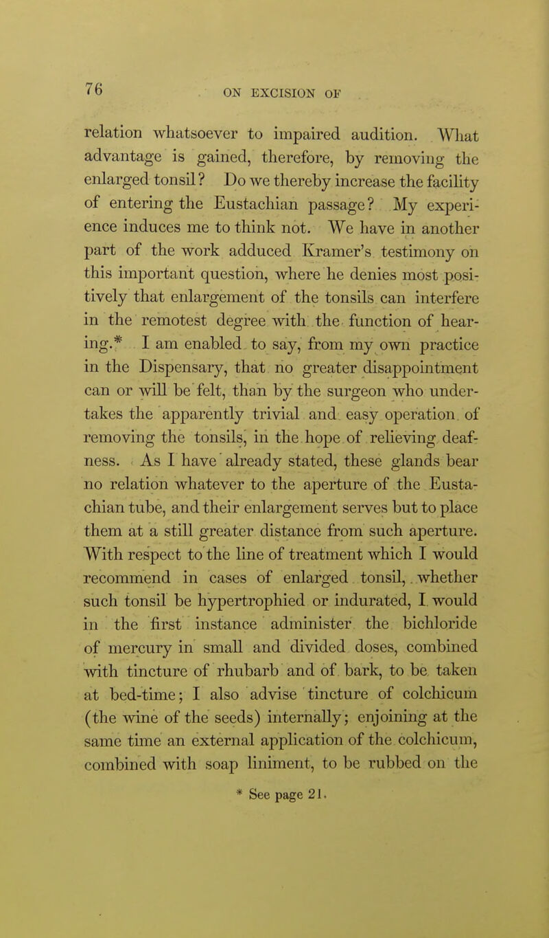 relation whatsoever to impaired audition. What advantage is gained, therefore, by removing the enlarged tonsil ? Do we thereby increase the facility of entering the Eustachian passage? My experi- ence induces me to think not. We have in another part of the work adduced Kramer's testimony on this important question, where he denies most posi- tively that enlargement of the tonsils can interfere in the remotest degree with the function of hear- ing.* I am enabled, to say, from my own practice in the Dispensary, that no greater disappointment can or will be felt, than by the surgeon who under- takes the apparently trivial and easy operation of removing the tonsils, in the hope of relieving deaf- ness. As I have already stated, these glands bear no relation whatever to the aperture of the Eusta- chian tube, and their enlargement serves but to place them at a still greater distance from such aperture. With respect to the line of treatment which I would recommend in cases of enlarged tonsil,. whether such tonsil be hypertrophied or indurated, I would in the first instance administer the bichloride of mercury in small and divided doses, combined with tincture of rhubarb and of bark, to be, taken at bed-time; I also advise tincture of colchicum (the wine of the seeds) internally; enjoining at the same time an external application of the colchicum, combined with soap liniment, to be rubbed on the * See page 21.