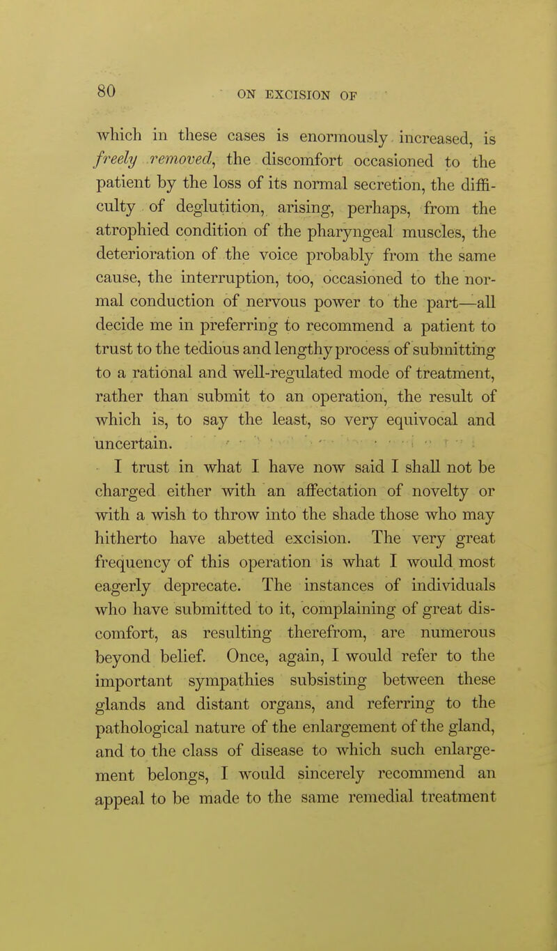 which in these cases is enormously increased, is freely removed^ the discomfort occasioned to the patient by the loss of its normal secretion, the diffi- culty of deglutition, arising, perhaps, from the atrophied condition of the pharyngeal muscles, the deterioration of the voice probably from the same cause, the interruption, too, occasioned to the nor- mal conduction of nervous power to the part—all decide me in preferring to recommend a patient to trust to the tedious and lengthy process of submitting to a rational and well-regulated mode of treatment, rather than submit to an operation, the result of which is, to say the least, so very equivocal and uncertain. i ■ I trust in what I have now said I shall not be charged either with an affectation of novelty or with a wish to throw into the shade those who may hitherto have abetted excision. The very great frequency of this operation is what I would most eagerly deprecate. The instances of individuals who have submitted to it, complaining of great dis- comfort, as resulting therefrom, are numerous beyond belief. Once, again, I would refer to the important sympathies subsisting between these glands and distant organs, and referring to the pathological nature of the enlargement of the gland, and to the class of disease to which such enlarge- ment belongs, I would sincerely recommend an appeal to be made to the same remedial treatment