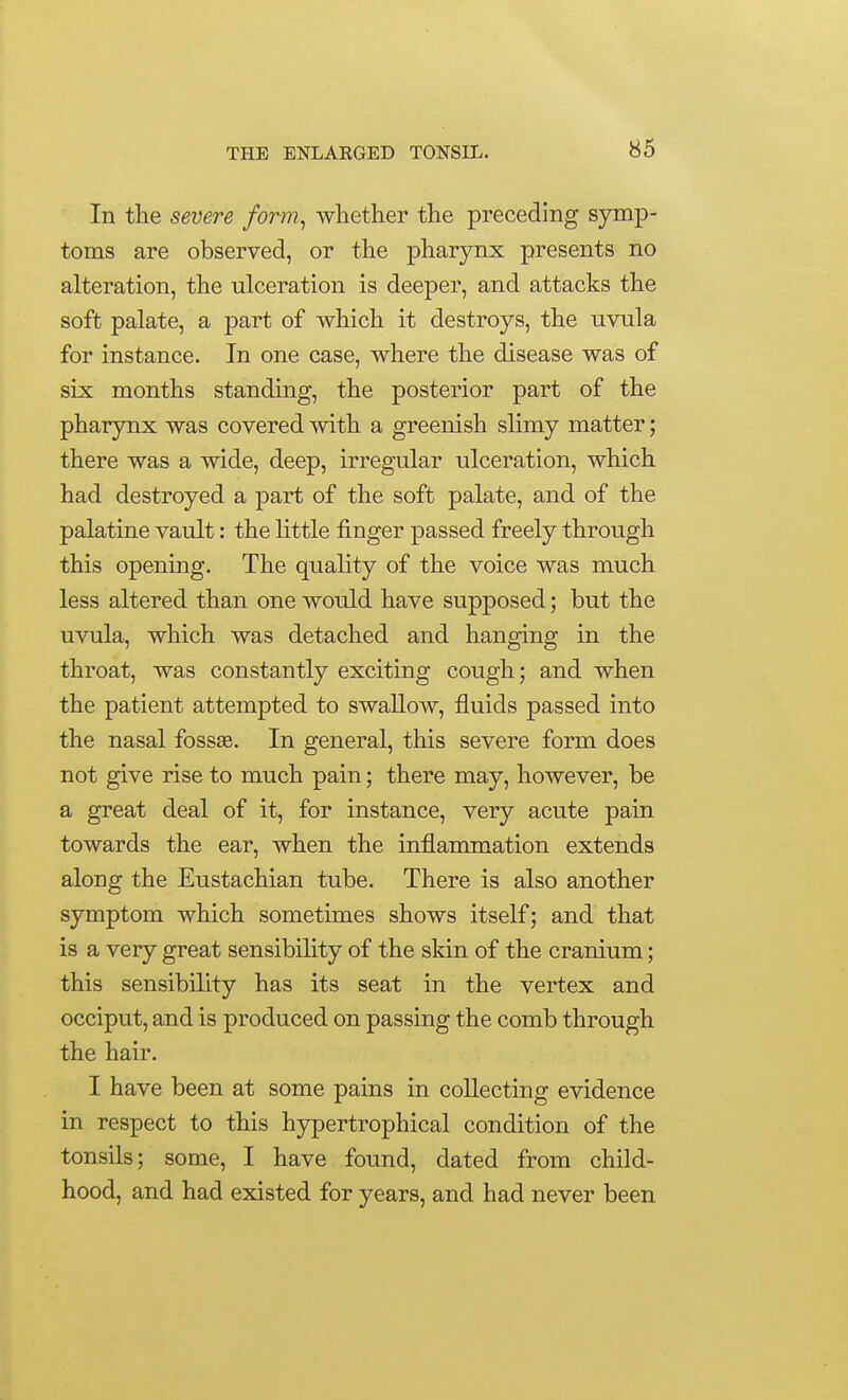 In the severe form, whether the preceding symp- toms are observed, or the pharynx presents no alteration, the ulceration is deeper, and attacks the soft palate, a part of which it destroys, the uvula for instance. In one case, where the disease was of six months standing, the posterior part of the pharynx was covered with a greenish slimy matter; there was a wide, deep, irregular ulceration, which had destroyed a part of the soft palate, and of the palatine vault: the little finger passed freely through this opening. The quality of the voice was much less altered than one would have supposed; but the uvula, which was detached and hanging in the throat, was constantly exciting cough; and when the patient attempted to swallow, fluids passed into the nasal fossas. In general, this severe form does not give rise to much pain; there may, however, be a great deal of it, for instance, very acute pain towards the ear, when the inflammation extends along the Eustachian tube. There is also another symptom which sometimes shows itself; and that is a very great sensibihty of the skin of the cranium; this sensibility has its seat in the vertex and occiput, and is produced on passing the comb through the hair. I have been at some pains in collecting evidence in respect to this hjrpertrophical condition of the tonsils; some, I have found, dated from child- hood, and had existed for years, and had never been