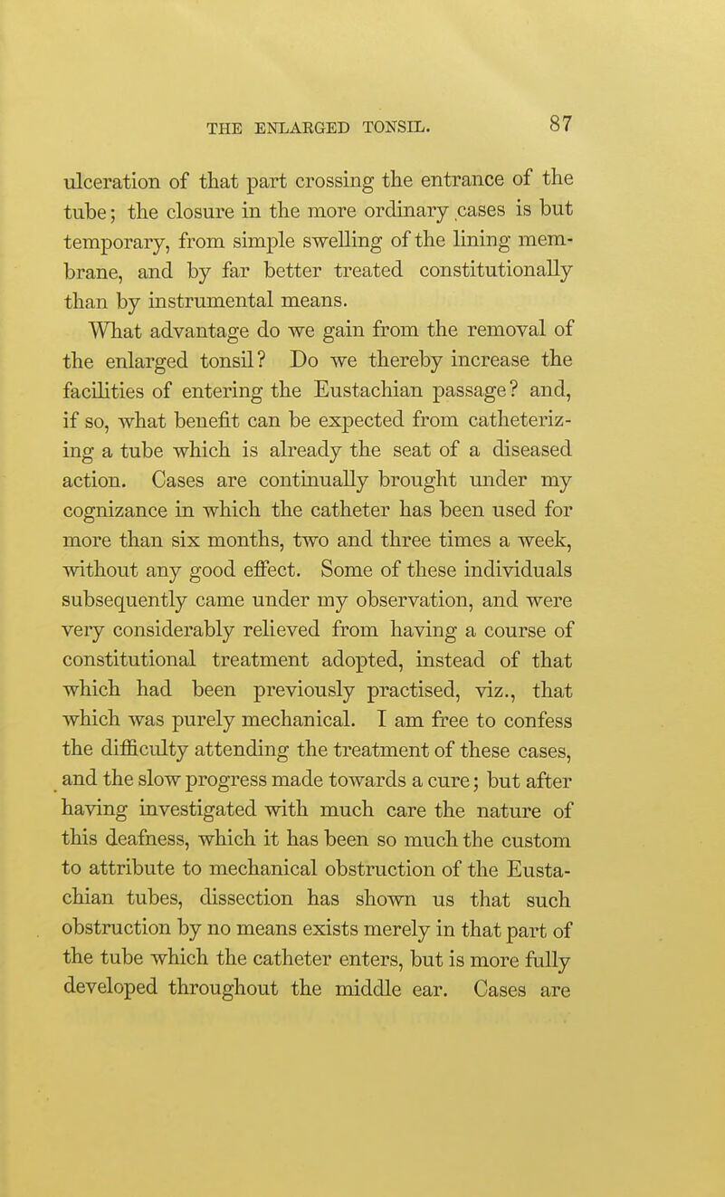 ulceration of that part crossing the entrance of the tube; the closure in the more ordinary cases is but temporary, from simple swelling of the lining mem- brane, and by far better treated constitutionally than by instrumental means. What advantage do we gain from the removal of the enlarged tonsil? Do we thereby increase the facilities of entering the Eustachian passage? and, if so, what benefit can be expected from catheteriz- ing a tube which is already the seat of a diseased action. Cases are continually brought under my cognizance in which the catheter has been used for more than six months, two and three times a week, without any good effect. Some of these individuals subsequently came under my observation, and were very considerably relieved from having a course of constitutional treatment adopted, instead of that which had been previously practised, viz., that which was purely mechanical. I am free to confess the difficulty attending the treatment of these cases, and the slow progress made towards a cure; but after having investigated with much care the nature of this deafness, which it has been so much the custom to attribute to mechanical obstruction of the Eusta- chian tubes, dissection has shown us that such obstruction by no means exists merely in that part of the tube which the catheter enters, but is more fully developed throughout the middle ear. Cases are