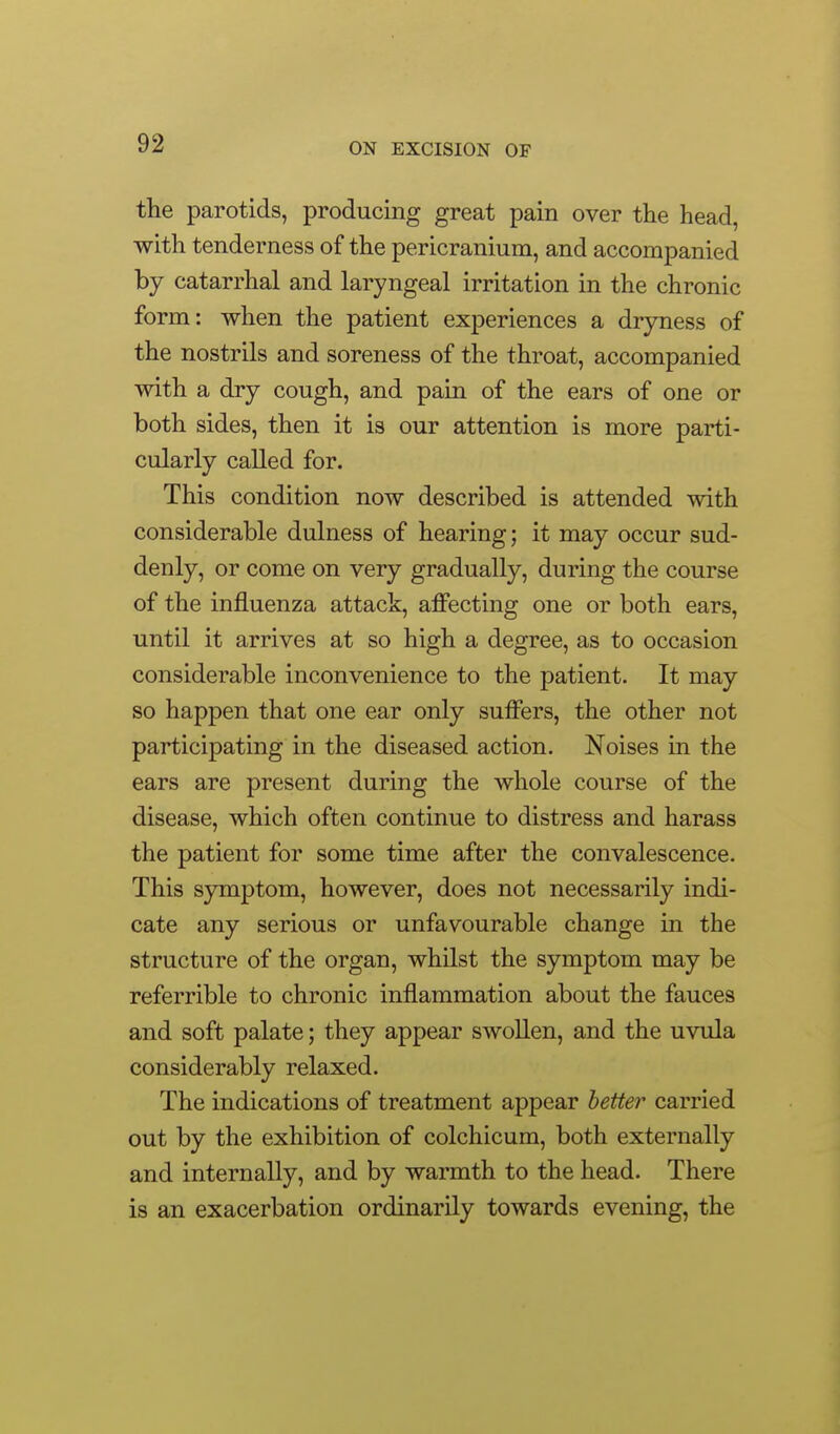 the parotids, producing great pain over the head, with tenderness of the pericranium, and accompanied by catarrhal and laryngeal irritation in the chronic form: when the patient experiences a dryness of the nostrils and soreness of the throat, accompanied with a dry cough, and pain of the ears of one or both sides, then it is our attention is more parti- cularly called for. This condition now described is attended with considerable dulness of hearing; it may occur sud- denly, or come on very gradually, during the course of the influenza attack, affecting one or both ears, until it arrives at so high a degree, as to occasion considerable inconvenience to the patient. It may so happen that one ear only suffers, the other not participating in the diseased action. Noises in the ears are present during the whole course of the disease, which often continue to distress and harass the patient for some time after the convalescence. This symptom, however, does not necessarily indi- cate any serious or unfavourable change in the structure of the organ, whilst the symptom may be referrible to chronic inflammation about the fauces and soft palate; they appear swollen, and the uvula considerably relaxed. The indications of treatment appear better carried out by the exhibition of colchicum, both externally and internally, and by warmth to the head. There is an exacerbation ordinarily towards evening, the