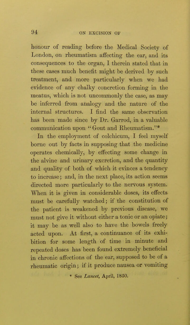 honour of reading before the Medical Society of London, on rheumatism affecting the ear, and its consequences to the organ, I therein stated that in these cases much benefit might be derived by such treatment, and more particularly when we had evidence of any chalky concretion forming in the meatus, which is not uncommonly the case, as may be inferred from analogy and the nature of the internal structures. I find the same observation has been made since by Dr. Garrod, in a valuable communication upon  Gout and Rheumatism.* In the employment of colchicum, I feel myself borne out by facts in supposing that the medicine operates chemically, by effecting some change in the alvine and urinary excretion, and the quantity and quality of both of which it evinces a tendency to increase; and, in the next place, its action seems directed more particularly to the nervous system. When it is given in considerable doses, its effects must be carefully watched; if the constitution of the patient is weakened by previous disease, we must not give it without either a tonic or an opiate; it may be as well also to have the bowels freely acted upon. At first, a continuance of its exhi- bition for some length of time in minute and repeated doses has been found extremely beneficial in chronic affections of the ear, supposed to be of a rheumatic origin; if it produce nausea or vomiting * See Lancety April, 1850.