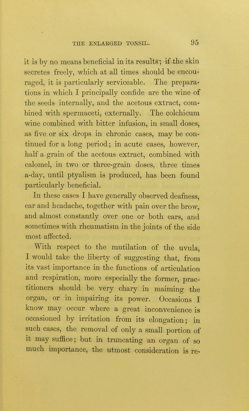 it is by no means beneficial in its results-; if 4Jie skin secretes freely, which at all times should be encou- raged, it is particularly serviceable. The prepara- tions in which I principally confide are the wine of the seeds internally, and the acetous extract, com- bined with spermaceti, externally. The colchicum wine combined with bitter infusion, in small doses, as five or six drops in chronic cases, may be con- tinued for a long period; in acute cases, however, half a grain of the acetous extract, combined with calomel, in two or three-grain doses, three times a-day, until ptyalism is produced, has been found particularly beneficial. In these cases 1 have generally observed deafness, ear and headache, together with pain over the brow, and almost constantly over one or both ears, and sometimes with rheumatism in the joints of the side most affected. With respect to the mutilation of the uvula, I would take the liberty of suggesting that, from its vast importance in the functions of articulation and respiration, more especially the former, prac- titioners should be very chary in maiming the organ, or in impairing its power. Occasions I know may occur where a great inconvenience is occasioned by irritation from its elongation; in such cases, the removal of only a small portion of it may suffice; but in truncating an organ of so much importance, the utmost consideration is re-