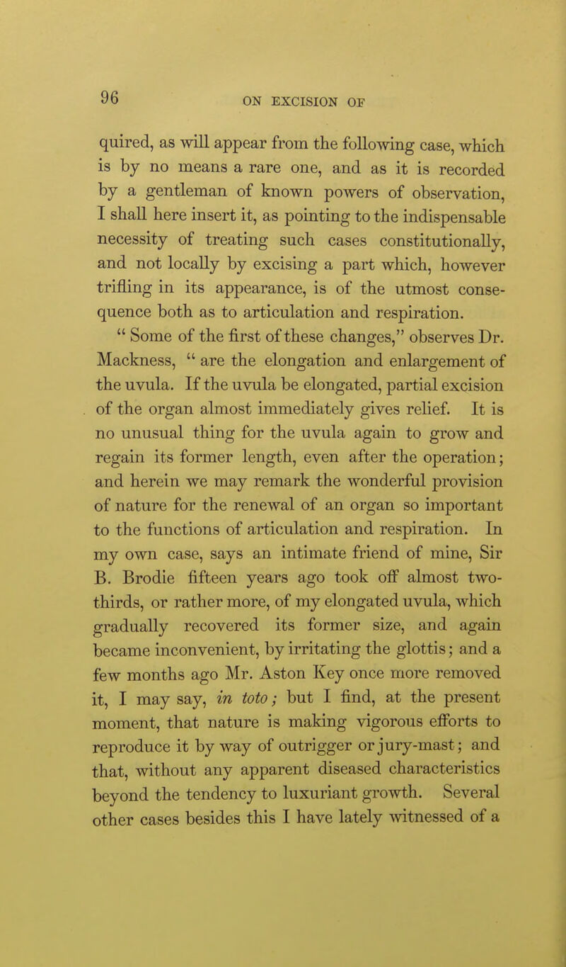 quired, as will appear from the following case, which is by no means a rare one, and as it is recorded by a gentleman of known powers of observation, I shall here insert it, as pointing to the indispensable necessity of treating such cases constitutionally, and not locally by excising a part which, however trifling in its appearance, is of the utmost conse- quence both as to articulation and respiration.  Some of the first of these changes, observes Dr. Mackness,  are the elongation and enlargement of the uvula. If the uvula be elongated, partial excision of the organ almost immediately gives relief. It is no unusual thing for the uvula again to grow and regain its former length, even after the operation; and herein we may remark the wonderful provision of nature for the renewal of an organ so important to the functions of articulation and respiration. In my own case, says an intimate friend of mine. Sir B. Brodie fifteen years ago took ofi' almost two- thirds, or rather more, of my elongated uvula, which gradually recovered its former size, and again became inconvenient, by irritating the glottis; and a few months ago Mr. Aston Key once more removed it, I may say, in toto; but I find, at the present moment, that nature is making vigorous efforts to reproduce it by way of outrigger or jury-mast; and that, without any apparent diseased characteristics beyond the tendency to luxuriant growth. Several other cases besides this I have lately ^vitnessed of a