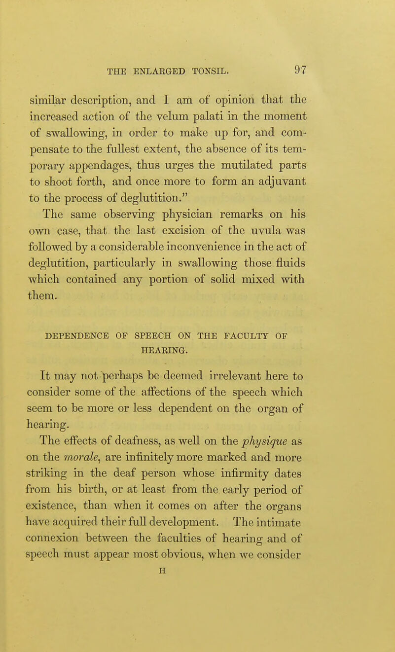 similar description, and I am of opinion that the increased action of the velum palati in the moment of swallowing, in order to make up for, and com- pensate to the fullest extent, the absence of its tem- porary appendages, thus urges the mutilated parts to shoot forth, and once more to form an adjuvant to the process of deglutition. The same observing physician remarks on his own case, that the last excision of the uvula was followed by a considerable inconvenience in the act of deglutition, particularly in swallowing those fluids which contained any portion of solid mixed with them. DEPENDENCE OF SPEECH ON THE FACULTY OF HEARING. It may not perhaps be deemed irrelevant here to consider some of the alfections of the speech which seem to be more or less dependent on the organ of hearing. The effects of deafness, as well on the physique as on the 7norale^ are infinitely more marked and more striking in the deaf person whose infirmity dates from his birth, or at least from the early period of existence, than when it comes on after the organs have acquired their full development. The intimate connexion between the faculties of hearing and of speech must appear most obvious, when we consider H