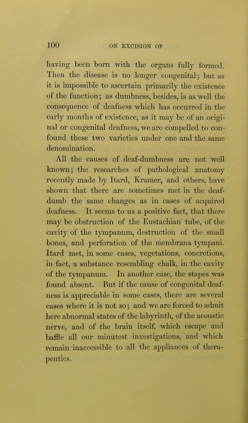 having been born with the organs fully fonned. Then the disease is no longer congenital; but as it is impossible to ascertain primarily the existence of the function; as dumbness, besides, is as well the consequence of deafness which has occurred in the early months of existence, as it may be of an origi- nal or congenital deafness, we are compelled to con- found these two varieties under one and the same denomination. All the causes of deaf-dumbness are not well known; the researches of pathological anatomy recently made by Itard, Kramer, and others, have shown that there are sometimes met in the deaf- dumb the same changes as in cases of acquired deafness. It seems to us a positive fact, that there may be obstruction of the Eustachian tube, of the cavity of the tympanum, destruction of the small bones, and perforation of the membrana tympani. Itard met, in some cases, vegetations, concretions, in fact, a substance resembling chalk, in the cavity of the tympanum. In another case, the stapes was found absent. But if the cause of congenital deaf- ness is appreciable in some cases, there are several cases where it is not so; and we are forced to admit here abnormal states of the labyrinth, of the acoustic nerve, and of the brain itself, which escape and baffle all our minutest investigations, and which remain inaccessible to all the appliances of thera- peutics.
