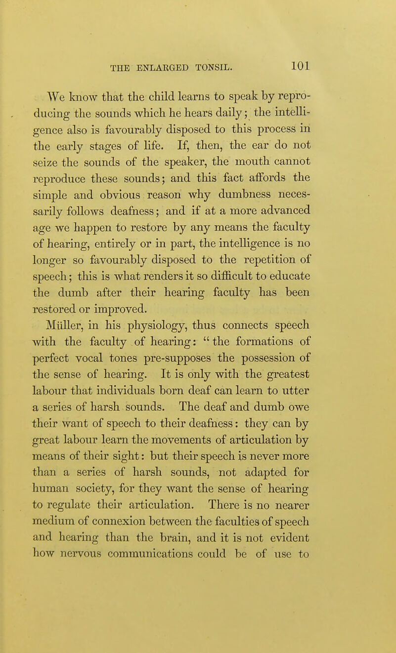 We know that the child learns to speak by repro- ducing the sounds which he hears daily; the intelli- gence also is favourably disposed to this process in the early stages of life. If, then, the ear do not seize the sounds of the speaker, the mouth cannot reproduce these sounds; and this fact affords the simple and obvious reason why dumbness neces- sarily follows deafness; and if at a more advanced age we happen to restore by any means the faculty of hearing, entirely or in part, the intelligence is no longer so favourably disposed to the repetition of speech; this is what renders it so diihcult to educate the dumb after their hearing faculty has been restored or improved. Miiller, in his physiology, thus connects speech with the faculty of hearing: the formations of perfect vocal tones pre-supposes the possession of the sense of hearing. It is only with the greatest labour that individuals born deaf can learn to utter a series of harsh sounds. The deaf and dumb owe their want of speech to their deafness: they can by great labour learn the movements of articulation by means of their sight: but their speech is never more than a series of harsh sounds, not adapted for human society, for they want the sense of hearing to regulate their articulation. There is no nearer medium of connexion between the faculties of speech and hearing than the brain, and it is not evident how nervous communications could be of use to