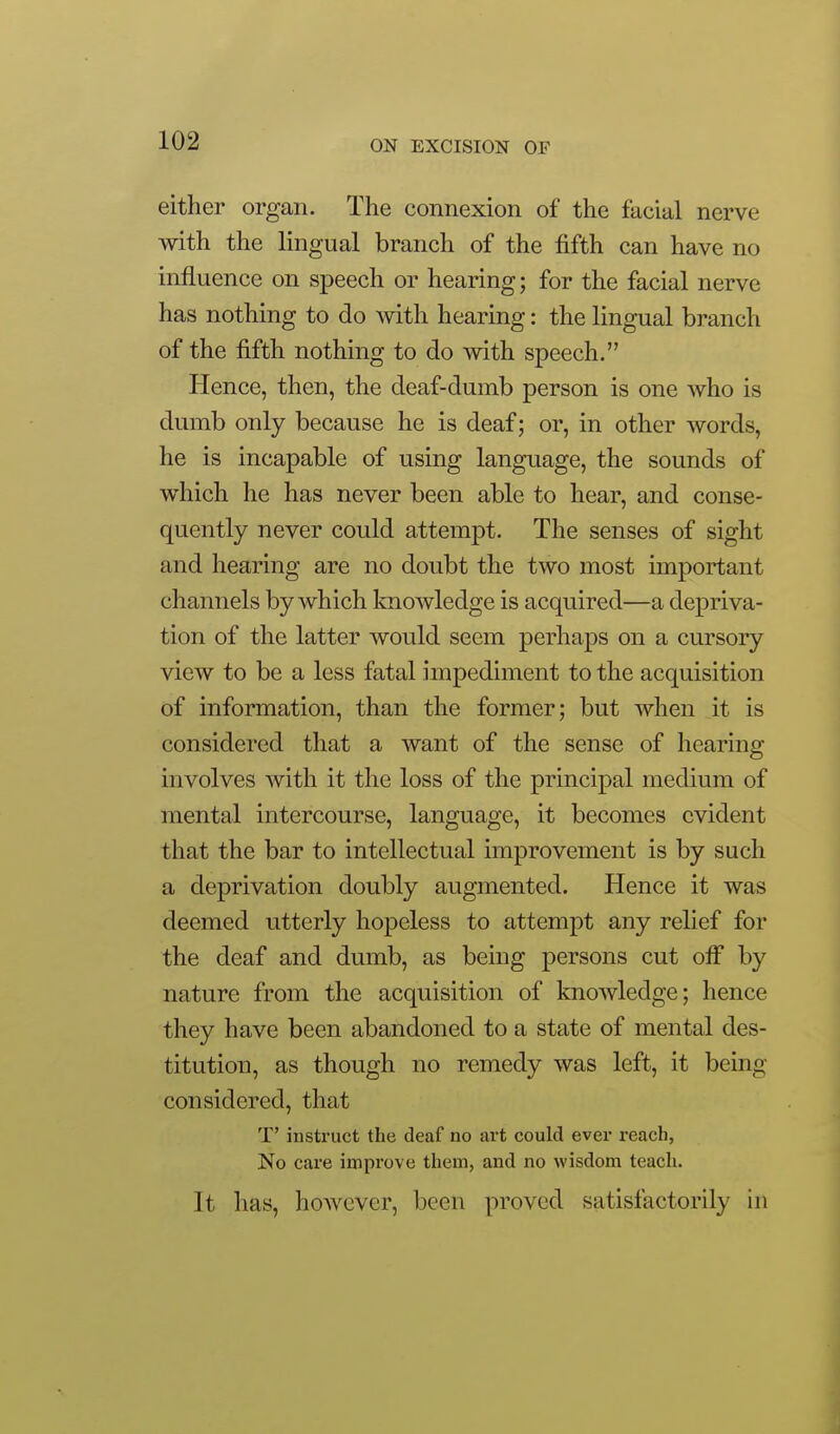 either organ. The connexion of the facial nerve with the lingual branch of the fifth can have no influence on speech or hearing; for the facial nerve has nothing to do with hearing: the lingual branch of the fifth nothing to do with speech. Hence, then, the deaf-dumb person is one who is dumb only because he is deaf; or, in other words, he is incapable of using language, the sounds of which he has never been able to hear, and conse- quently never could attempt. The senses of sight and hearing are no doubt the two most important channels by which knowledge is acquired—a depriva- tion of the latter would seem perhaps on a cursory view to be a less fatal impediment to the acquisition of information, than the former; but when it is considered that a want of the sense of hearing involves with it the loss of the principal medium of mental intercourse, language, it becomes evident that the bar to intellectual improvement is by such a deprivation doubly augmented. Hence it was deemed utterly hopeless to attempt any relief for the deaf and dumb, as being persons cut ofi by nature from the acquisition of knowledge; hence they have been abandoned to a state of mental des- titution, as though no remedy was left, it being considered, that T' instruct the deaf no art could ever reach, No care improve them, and no wisdom teach. It has, however, been proved satisfactorily in