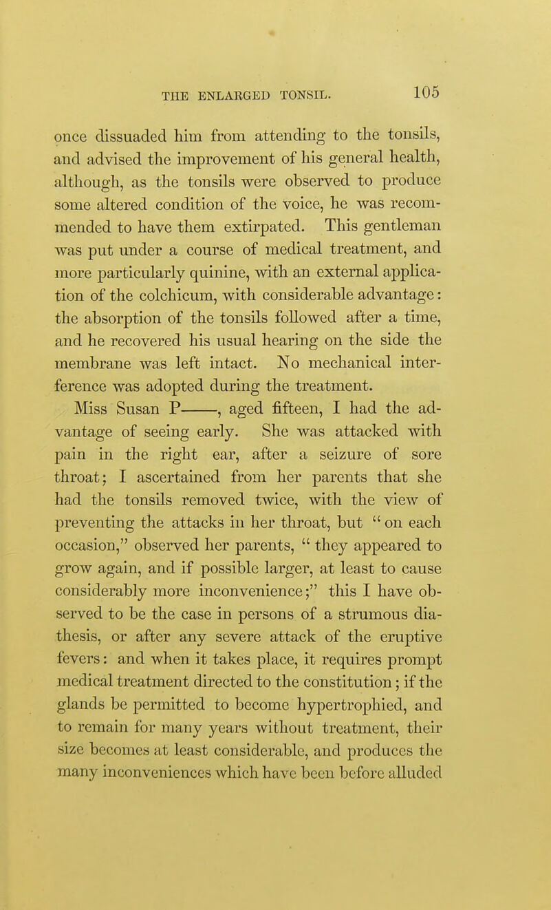 once dissuaded liim from attending to the tonsils, and advised the improvement of his general health, although, as the tonsils were observed to produce some altered condition of the voice, he was recom- mended to have them extirpated. This gentleman was put under a course of medical treatment, and more particularly quinine, with an external applica- tion of the colchicum, with considerable advantage: the absorption of the tonsils followed after a time, and he recovered his usual hearing on the side the membrane was left intact. No mechanical inter- ference was adopted during the treatment. Miss Susan P , aged fifteen, I had the ad- vantage of seeing early. She was attacked with pain in the right ear, after a seizure of sore throat; I ascertamed from her parents that she had the tonsils removed twice, with the view of preventing the attacks in her throat, but  on each occasion, observed her parents,  they appeared to grow again, and if possible larger, at least to cause considerably more inconvenience; this I have ob- served to be the case in persons of a strumous dia- thesis, or after any severe attack of the eruptive fevers: and when it takes place, it requires prompt medical treatment directed to the constitution; if the glands be permitted to become hypertrophied, and to remain for many years without treatment, their size becomes at least considerable, and produces the many inconveniences which have been before alluded