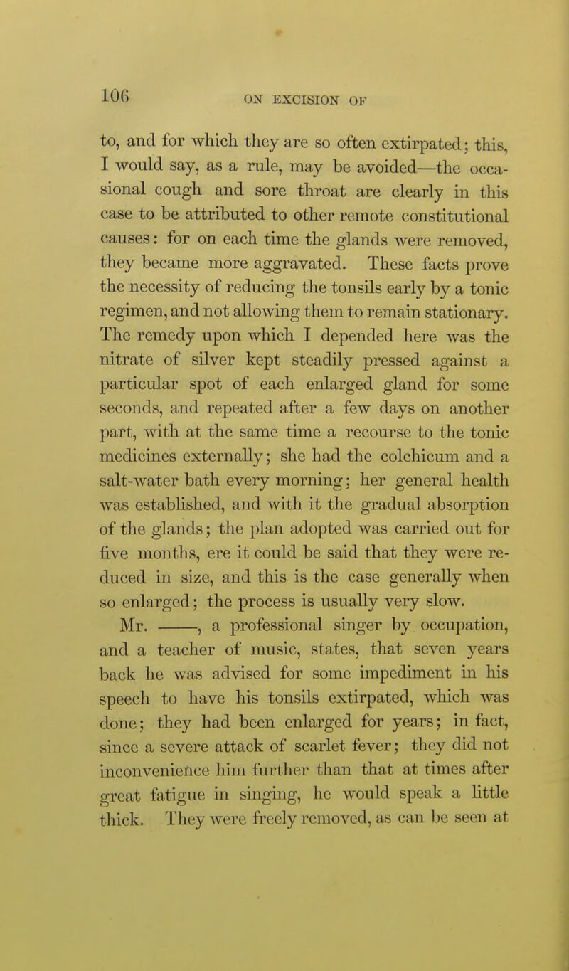 to, and for which they are so often extirpated; this, I would say, as a rule, may be avoided—the occa- sional cough and sore throat are clearly in this case to be attributed to other remote constitutional causes: for on each time the glands were removed, they became more aggravated. These facts prove the necessity of reducing the tonsils early by a tonic regimen, and not allowing them to remain stationary. The remedy upon which I depended here was the nitrate of silver kept steadily pressed against a particular spot of each enlarged gland for some seconds, and repeated after a few days on another part, with at the same time a recourse to the tonic medicines externally; she had the colchicum and a salt-water bath every morning; her general health was established, and with it the gradual absorption of the glands; the plan adopted was carried out for ■five months, ere it could be said that they were re- duced in size, and this is the case generally when so enlarged; the process is usually very slow. Mr. , a professional singer by occupation, and a teacher of music, states, that seven years back he was advised for some impediment in his speech to have his tonsils extirpated, which was done; they had been enlarged for years; in fact, since a severe attack of scarlet fever; they did not inconvenience him further than that at times after great fatigue in singing, he would speak a little thick. They were freely removed, as can be seen at