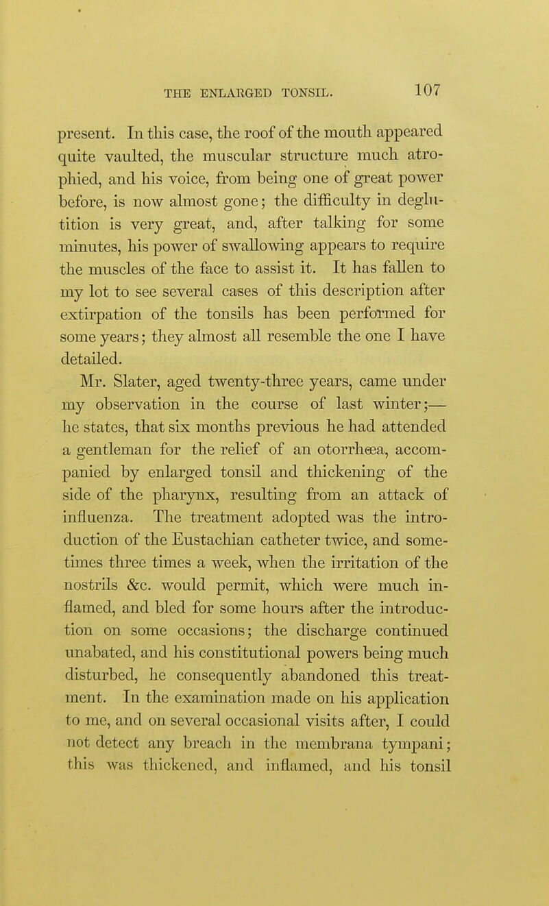 present. In this case, the roof of the mouth appeared quite vaulted, the muscular structure much atro- phied, and his voice, from being one of great power before, is now almost gone; the difficulty in deglu- tition is very great, and, after talldng for some minutes, his power of swallowing appears to require the muscles of the face to assist it. It has fallen to my lot to see several cases of this description after extirpation of the tonsils has been performed for some years; they almost all resemble the one I have detailed. Mr. Slater, aged twenty-three years, came under my observation in the course of last winter;— he states, that six months previous he had attended a gentleman for the relief of an otorrheea, accom- panied by enlarged tonsil and thickening of the side of the pharynx, resulting from an attack of influenza. The treatment adopted was the intro- duction of the Eustachian catheter twice, and some- times three times a week, when the irritation of the nostrils &c. would permit, which were much in- flamed, and bled for some hours after the introduc- tion on some occasions; the discharge continued unabated, and his constitutional powers being much disturbed, he consequently abandoned this treat- ment. In the examination made on his application to me, and on several occasional visits after, I could not detect any breach in the membrana tympani; this was thickened, and inflamed, and his tonsil