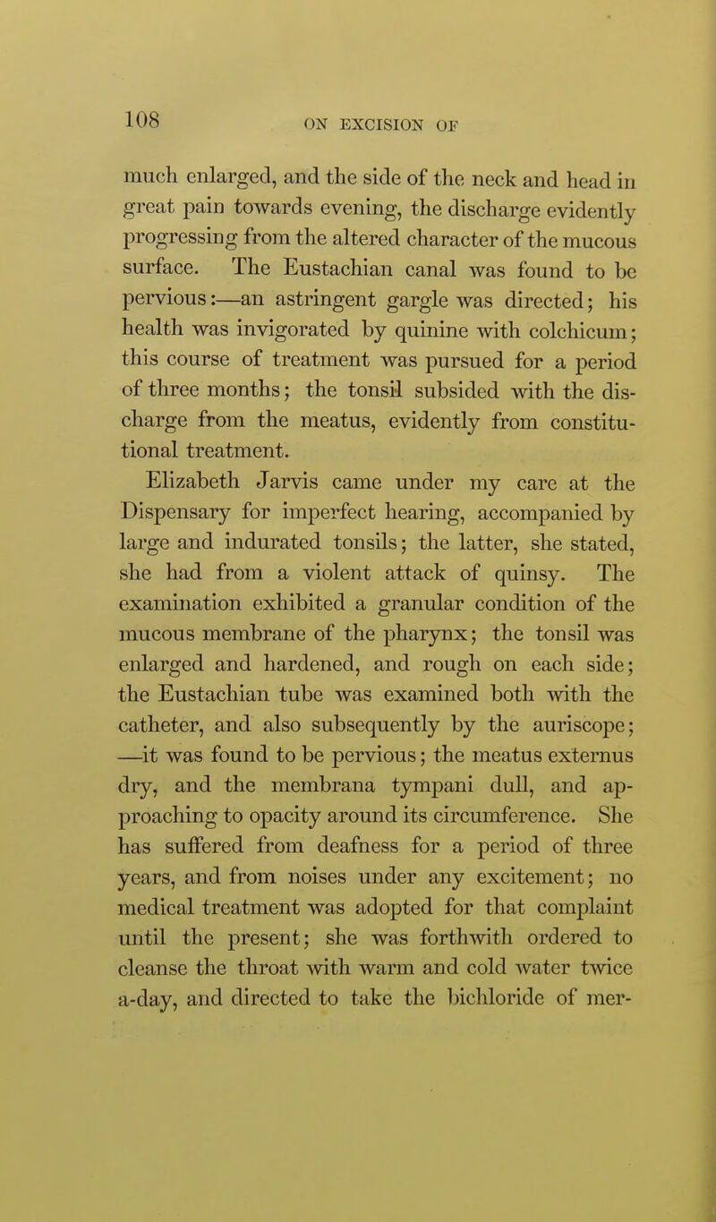 much enlarged, and the side of the neck and head in great pain toAvards evening, the discharge evidently progressing from the altered character of the mucous surface. The Eustachian canal was found to be pervious:—an astringent gargle was directed; his health was invigorated by quinine with colchicum; this course of treatment was pursued for a period of three months; the tonsil subsided with the dis- charge from the meatus, evidently from constitu- tional treatment. Elizabeth Jarvis came under my care at the Dispensary for imperfect hearing, accompanied by large and indurated tonsils; the latter, she stated, she had from a violent attack of quinsy. The examination exhibited a granular condition of the mucous membrane of the pharynx; the tonsil was enlarged and hardened, and rough on each side; the Eustachian tube was examined both with the catheter, and also subsequently by the auriscope; —it was found to be pervious; the meatus extemus dry, and the membrana tympani dull, and ap- proaching to opacity around its circumference. She has suffered from deafness for a period of three years, and from noises under any excitement; no medical treatment was adopted for that complaint until the present; she was forthwith ordered to cleanse the throat with warm and cold water twice a-day, and directed to take the bichloride of raer-