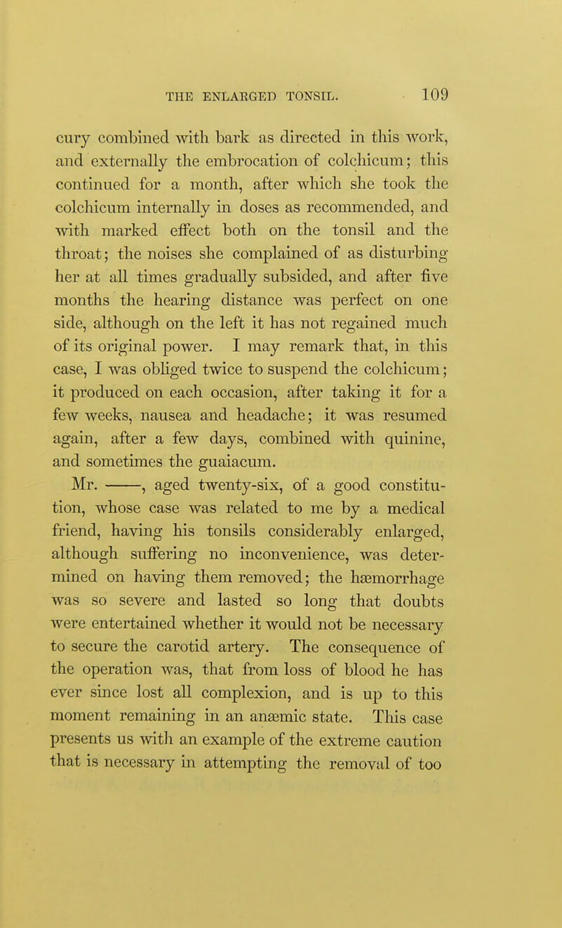cury combined with bark as directed in this work, and externally the embrocation of colchicum; this continued for a month, after which she took the colchicum internally in doses as recommended, and with marked eiFect both on the tonsil and the throat; the noises she complained of as disturbing her at all times gradually subsided, and after five months the hearing distance was perfect on one side, although on the left it has not regained much of its original power. I may remark that, in this case, I was obliged twice to suspend the colchicum; it produced on each occasion, after taking it for a few weeks, nausea and headache; it was resumed again, after a few days, combined with quinine, and sometimes the guaiacum. Mr. , aged twenty-six, of a good constitu- tion, whose case was related to me by a medical friend, having his tonsils considerably enlarged, although suffering no inconvenience, was deter- mined on having them removed; the haamorrhage was so severe and lasted so long that doubts were entertained whether it would not be necessary to secure the carotid artery. The consequence of the operation was, that from loss of blood he has ever since lost all complexion, and is up to this moment remaining in an ana3mic state. This case presents us witli an example of the extreme caution that is necessary in attempting the removal of too