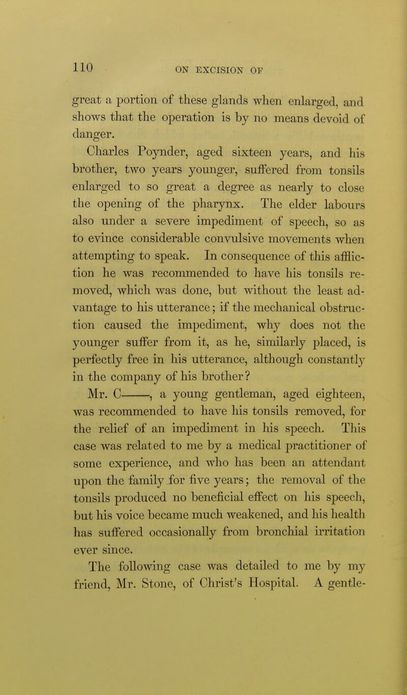 great a portion of these glands when enlarged, and shows that the operation is by no means devoid of danger. Charles Poynder, aged sixteen years, and his brother, two years younger, suffered from tonsils enlarged to so great a degree as nearly to close the opening of the pharynx. The elder labours also under a severe impediment of speech, so as to evince considerable convulsive movements when attempting to speak. In consequence of this afflic- tion he was recommended to have his tonsils re- moved, which was done, but without the least ad- vantage to his utterance; if the mechanical obstruc- tion caused the impediment, why does not the younger suffer from it, as he, similarly placed, is perfectly free in his utterance, although constantly in the company of his brother? Mr. C , a young gentleman, aged eighteen, was recommended to have his tonsils removed, for the relief of an impediment in his sjDeech. This case was related to me by a medical practitioner of some experience, and who has been an attendant upon the family for five years; the removal of the tonsils produced no beneficial efi'ect on his speech, but his voice became much weakened, and his health has suffered occasionally from bronchial irritation ever since. The following case was detailed to me by ni}^ friend, Mr. Stone, of Christ's Hospital. A gentle-